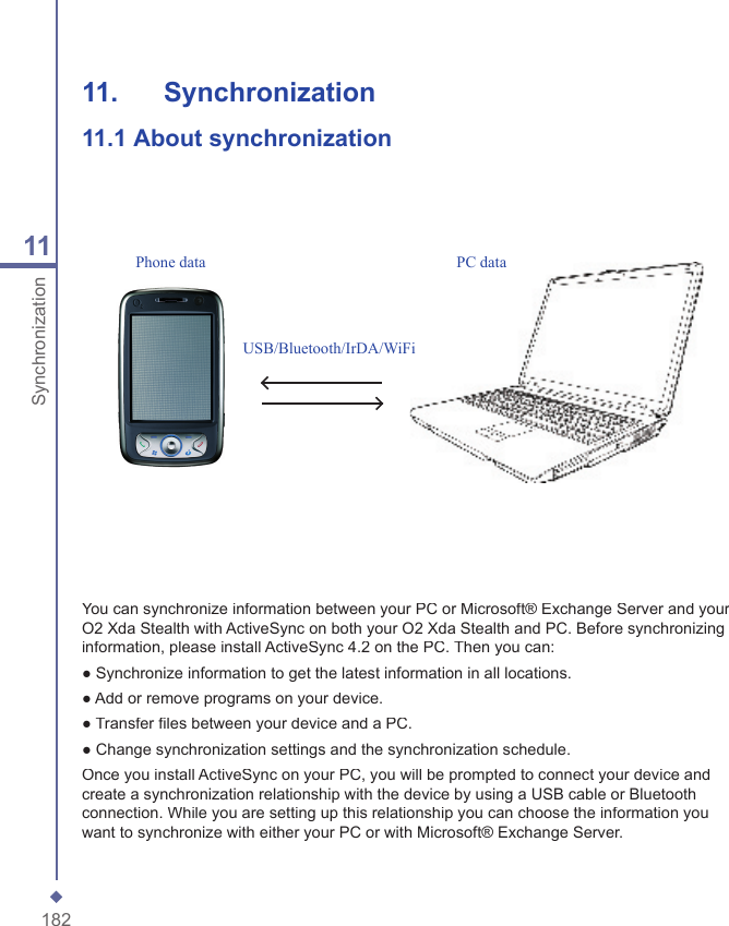 18211Synchronization11.   Synchronization11.1  About synchronizationYou can synchronize information between your PC or Microsoft&reg; Exchange Server and your O2 Xda Stealth with ActiveSync on both your O2 Xda Stealth and PC. Before synchronizing information, please install ActiveSync 4.2 on the PC. Then you can:● Synchronize information to get the latest information in all locations.● Add or remove programs on your device.● Transfer ﬁ les between your device and a PC.● Change synchronization settings and the synchronization schedule.Once you install ActiveSync on your PC, you will be prompted to connect your device and create a synchronization relationship with the device by using a USB cable or Bluetooth connection. While you are setting up this relationship you can choose the information you want to synchronize with either your PC or with Microsoft&reg; Exchange Server.USB/Bluetooth/IrDA/WiFiPhone data PC data