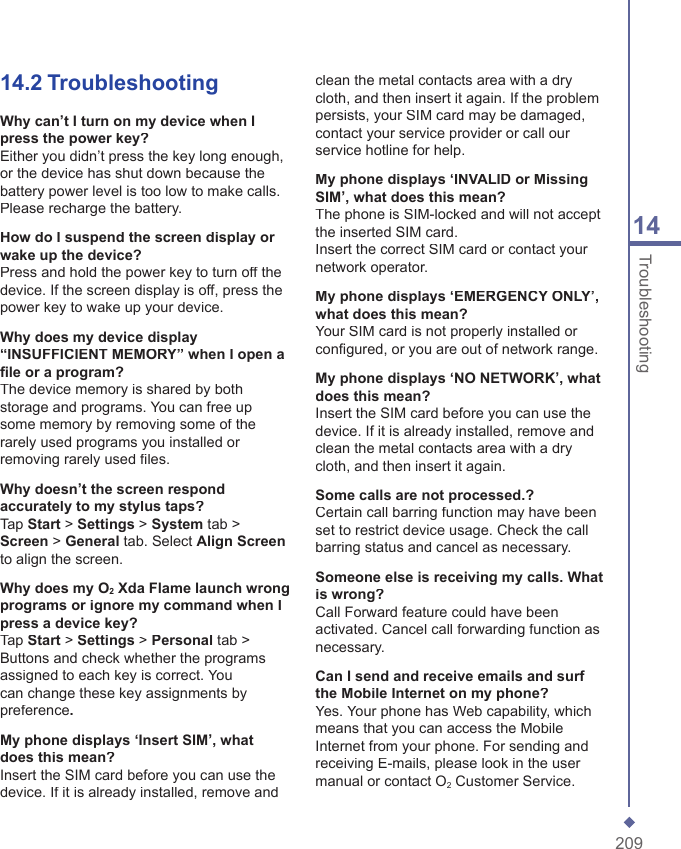 20914Troubleshooting14.2  TroubleshootingWhy can&rsquo;t I turn on my device when I press the power key?Either you didn&rsquo;t press the key long enough, or the device has shut down because the battery power level is too low to make calls. Please recharge the battery.How do I suspend the screen display or wake up the device?Press and hold the power key to turn off the device. If the screen display is off, press the power key to wake up your device.Why does my device display &ldquo;INSUFFICIENT MEMORY&rdquo; when I open a ﬁ le or a program?The device memory is shared by both storage and programs. You can free up some memory by removing some of the rarely used programs you installed or removing rarely used ﬁ les.Why doesn&rsquo;t the screen respond accurately to my stylus taps?Tap Start > Settings > System tab > Screen > General tab. Select Align Screento align the screen.Why does my O2 Xda Flame launch wrong programs or ignore my command when I press a device key?Tap Start > Settings > Personal tab > Buttons and check whether the programs assigned to each key is correct. You can change these key assignments by preference.My phone displays &lsquo;Insert SIM&rsquo;, what does this mean?Insert the SIM card before you can use the device. If it is already installed, remove and clean the metal contacts area with a dry cloth, and then insert it again. If the problem persists, your SIM card may be damaged,  contact your service provider or call our service hotline for help.My phone displays &lsquo;INVALID or Missing SIM&rsquo;, what does this mean?The phone is SIM-locked and will not accept the inserted SIM card.Insert the correct SIM card or contact your network operator.My phone displays &lsquo;EMERGENCY ONLY&rsquo;, what does this mean?Your SIM card is not properly installed or conﬁ gured, or you are out of network range.My phone displays &lsquo;NO NETWORK&rsquo;, what does this mean?Insert the SIM card before you can use the device. If it is already installed, remove and clean the metal contacts area with a dry cloth, and then insert it again.Some calls are not processed.?Certain call barring function may have been set to restrict device usage. Check the call barring status and cancel as necessary.Someone else is receiving my calls. What is wrong?Call Forward feature could have been activated. Cancel call forwarding function as necessary.Can I send and receive emails and surf the Mobile Internet on my phone?Yes. Your phone has Web capability, which means that you can access the Mobile Internet from your phone. For sending and receiving E-mails, please look in the user manual or contact O2 Customer Service.