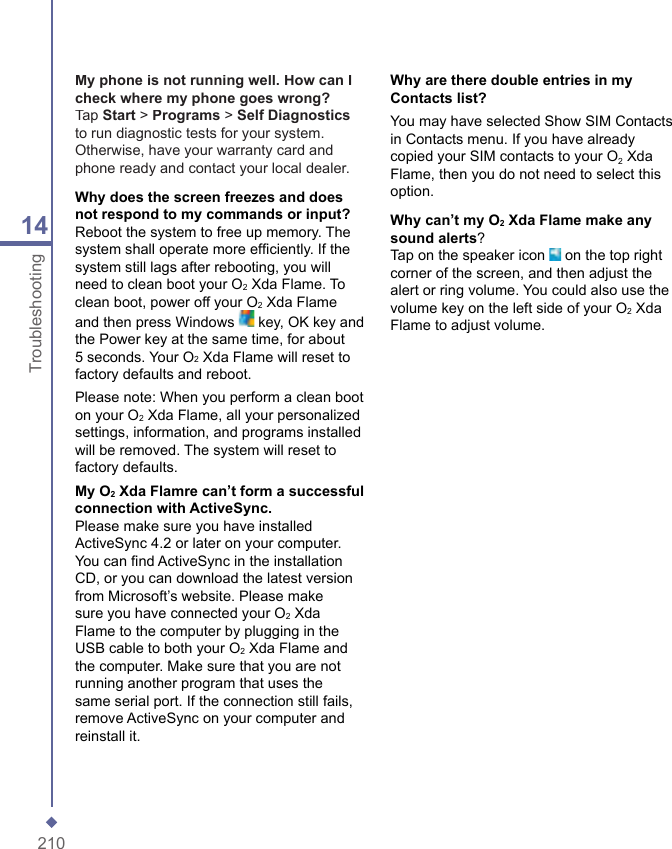 21014TroubleshootingMy phone is not running well. How can I check where my phone goes wrong?Tap Start > Programs > Self Diagnosticsto run diagnostic tests for your system. Otherwise, have your warranty card and phone ready and contact your local dealer.Why does the screen freezes and does not respond to my commands or input?Reboot the system to free up memory. The system shall operate more efﬁ ciently. If the system still lags after rebooting, you will need to clean boot your O2 Xda Flame. To clean boot, power off your O2 Xda Flame and then press Windows   key, OK key and the Power key at the same time, for about 5 seconds. Your O2 Xda Flame will reset to factory defaults and reboot.Please note: When you perform a clean boot on your O2 Xda Flame, all your personalized settings, information, and programs installed will be removed. The system will reset to factory defaults.My O2 Xda Flamre can&rsquo;t form a successful connection with ActiveSync.Please make sure you have installed ActiveSync 4.2 or later on your computer. You can ﬁ nd ActiveSync in the installation CD, or you can download the latest version from Microsoft&rsquo;s website. Please make sure you have connected your O2 Xda Flame to the computer by plugging in the USB cable to both your O2 Xda Flame and the computer. Make sure that you are not running another program that uses the same serial port. If the connection still fails, remove ActiveSync on your computer and reinstall it.Why are there double entries in my Contacts list?You may have selected Show SIM Contacts in Contacts menu. If you have already copied your SIM contacts to your O2 Xda Flame, then you do not need to select this option.Why can&rsquo;t my O2 Xda Flame make any sound alerts?Tap on the speaker icon   on the top right corner of the screen, and then adjust the alert or ring volume. You could also use the volume key on the left side of your O2 Xda Flame to adjust volume.