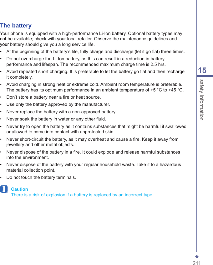 21115safety InformationThe batteryYour phone is equipped with a high-performance Li-Ion battery. Optional battery types may not be available; check with your local retailer. Observe the maintenance guidelines and your battery should give you a long service life.&bull;   At the beginning of the battery&rsquo;s life, fully charge and discharge (let it go ﬂ at) three times.&bull;   Do not overcharge the Li-Ion battery, as this can result in a reduction in battery performance and lifespan. The recommended maximum charge time is 2.5 hrs.&bull;   Avoid repeated short charging. It is preferable to let the battery go ﬂ at and then recharge it completely.&bull;   Avoid charging in strong heat or extreme cold. Ambient room temperature is preferable. The battery has its optimum performance in an ambient temperature of +5 &deg;C to +45 &deg;C.&bull;   Don&rsquo;t store a battery near a ﬁ re or heat source.&bull;   Use only the battery approved by the manufacturer.&bull;   Never replace the battery with a non-approved battery.&bull;   Never soak the battery in water or any other ﬂ uid.&bull;   Never try to open the battery as it contains substances that might be harmful if swallowed or allowed to come into contact with unprotected skin.&bull;   Never short-circuit the battery, as it may overheat and cause a ﬁ re. Keep it away from jewellery and other metal objects.&bull;   Never dispose of the battery in a ﬁ re. It could explode and release harmful substances into the environment.&bull;   Never dispose of the battery with your regular household waste. Take it to a hazardous material collection point.&bull;   Do not touch the battery terminals. Caution     There is a risk of explosion if a battery is replaced by an incorrect type.