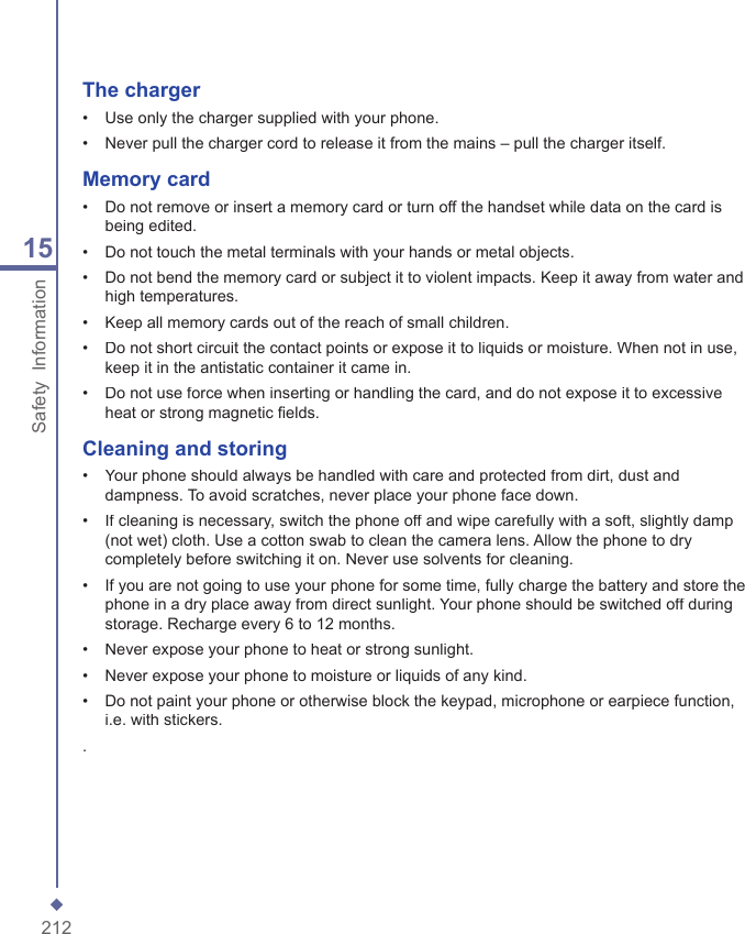 21215Safety  InformationThe charger&bull;   Use only the charger supplied with your phone.&bull;   Never pull the charger cord to release it from the mains &ndash; pull the charger itself.Memory card&bull;   Do not remove or insert a memory card or turn off the handset while data on the card is being edited.&bull;   Do not touch the metal terminals with your hands or metal objects.&bull;   Do not bend the memory card or subject it to violent impacts. Keep it away from water and high temperatures.&bull;   Keep all memory cards out of the reach of small children.&bull;   Do not short circuit the contact points or expose it to liquids or moisture. When not in use, keep it in the antistatic container it came in.&bull;   Do not use force when inserting or handling the card, and do not expose it to excessive heat or strong magnetic ﬁ elds.Cleaning and storing&bull;   Your phone should always be handled with care and protected from dirt, dust and dampness. To avoid scratches, never place your phone face down.&bull;   If cleaning is necessary, switch the phone off and wipe carefully with a soft, slightly damp (not wet) cloth. Use a cotton swab to clean the camera lens. Allow the phone to dry completely before switching it on. Never use solvents for cleaning.&bull;   If you are not going to use your phone for some time, fully charge the battery and store the phone in a dry place away from direct sunlight. Your phone should be switched off during storage. Recharge every 6 to 12 months.&bull;   Never expose your phone to heat or strong sunlight.&bull;   Never expose your phone to moisture or liquids of any kind.&bull;   Do not paint your phone or otherwise block the keypad, microphone or earpiece function, i.e. with stickers..