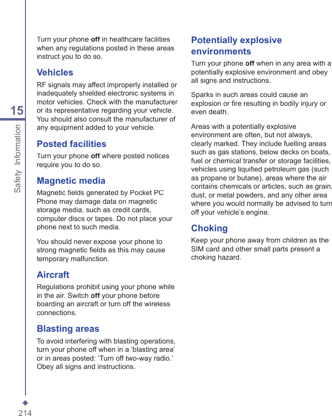 21415Safety  InformationTurn your phone off in healthcare facilities off in healthcare facilities offwhen any regulations posted in these areas instruct you to do so.VehiclesRF signals may affect improperly installed or inadequately shielded electronic systems in motor vehicles. Check with the manufacturer or its representative regarding your vehicle. You should also consult the manufacturer of any equipment added to your vehicle.Posted facilitiesTurn your phone off where posted notices off where posted notices offrequire you to do so.Magnetic mediaMagnetic ﬁ elds generated by Pocket PC Phone may damage data on magnetic storage media, such as credit cards, computer discs or tapes. Do not place your phone next to such media.You should never expose your phone to strong magnetic ﬁ elds as this may cause temporary malfunction.AircraftRegulations prohibit using your phone while in the air. Switch off your phone before off your phone before offboarding an aircraft or turn off the wireless connections.Blasting areasTo avoid interfering with blasting operations, turn your phone off when in a &lsquo;blasting area&rsquo; or in areas posted: &lsquo;Turn off two-way radio.&rsquo; Obey all signs and instructions.Potentially explosive environmentsTurn your phone off when in any area with a off when in any area with a offpotentially explosive environment and obey all signs and instructions.Sparks in such areas could cause an explosion or ﬁ re resulting in bodily injury or even death.Areas with a potentially explosive environment are often, but not always, clearly marked. They include fuelling areas such as gas stations, below decks on boats, fuel or chemical transfer or storage facilities, vehicles using liquiﬁ ed petroleum gas (such as propane or butane), areas where the air contains chemicals or articles, such as grain, dust, or metal powders, and any other area where you would normally be advised to turn off your vehicle&rsquo;s engine.ChokingKeep your phone away from children as the SIM card and other small parts present a choking hazard.