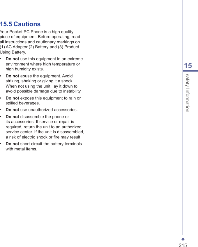 21515safety Information15.5  CautionsYour Pocket PC Phone is a high quality piece of equipment. Before operating, read all instructions and cautionary markings on (1) AC Adaptor (2) Battery and (3) Product Using Battery.&bull;   Do not use this equipment in an extreme environment where high temperature or high humidity exists.&bull;   Do not abuse the equipment. Avoid striking, shaking or giving it a shock. When not using the unit, lay it down to avoid possible damage due to instability.&bull;   Do not expose this equipment to rain or spilled beverages.&bull;   Do not use unauthorized accessories.&bull;   Do not disassemble the phone or its accessories. If service or repair is required, return the unit to an authorized service center. If the unit is disassembled, a risk of electric shock or ﬁ re may result.&bull;   Do not short-circuit the battery terminals with metal items.