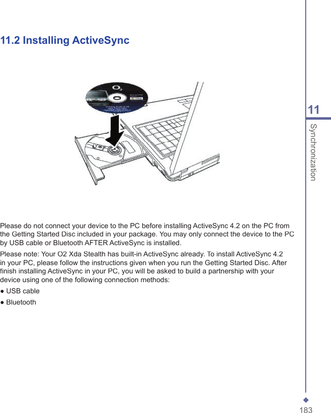 18311Synchronization11.2   Installing ActiveSyncPlease do not connect your device to the PC before installing ActiveSync 4.2 on the PC from the Getting Started Disc included in your package. You may only connect the device to the PC by USB cable or Bluetooth AFTER ActiveSync is installed.Please note: Your O2 Xda Stealth has built-in ActiveSync already. To install ActiveSync 4.2 in your PC, please follow the instructions given when you run the Getting Started Disc. After ﬁ nish installing ActiveSync in your PC, you will be asked to build a partnership with your device using one of the following connection methods:● USB cable● Bluetooth