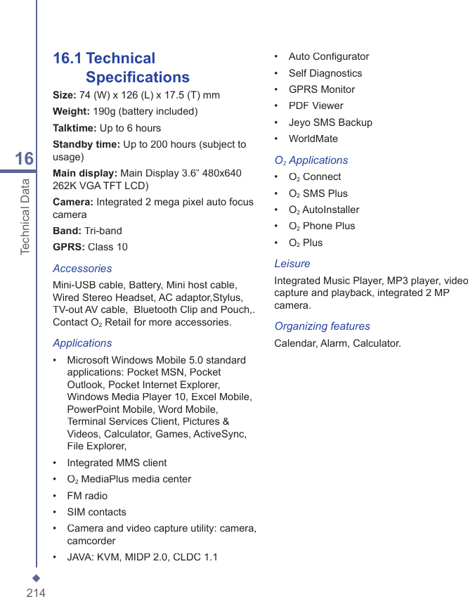 21416Technical Data16.1  Technical Speciﬁ cationsSize: 74 (W) x 126 (L) x 17.5 (T) mmWeight: 190g (battery included)Talktime: Up to 6 hoursStandby time: Up to 200 hours (subject to usage)Main display: Main Display 3.6&rdquo; 480x640 262K VGA TFT LCD)Camera: Integrated 2 mega pixel auto focus cameraBand: Tri-bandGPRS: Class 10AccessoriesMini-USB cable, Battery, Mini host cable, Wired Stereo Headset, AC adaptor,Stylus, TV-out AV cable,  Bluetooth Clip and Pouch,. Contact O2 Retail for more accessories.Applications&bull;   Microsoft Windows Mobile 5.0 standard applications: Pocket MSN, Pocket Outlook, Pocket Internet Explorer, Windows Media Player 10, Excel Mobile, PowerPoint Mobile, Word Mobile, Terminal Services Client, Pictures &amp; Videos, Calculator, Games, ActiveSync, File Explorer,&bull;   Integrated MMS client&bull;   O2 MediaPlus media center&bull;   FM radio&bull;   SIM contacts&bull;   Camera and video capture utility: camera, camcorder&bull;   JAVA: KVM, MIDP 2.0, CLDC 1.1&bull;   Auto Conﬁ gurator&bull;   Self Diagnostics&bull;   GPRS Monitor&bull;   PDF Viewer&bull;   Jeyo SMS Backup&bull;   WorldMateO2 Applications&bull;   O2 Connect&bull;   O2 SMS Plus&bull;   O2 AutoInstaller&bull;   O2 Phone Plus&bull;   O2 PlusLeisureIntegrated Music Player, MP3 player, video capture and playback, integrated 2 MP camera.Organizing featuresCalendar, Alarm, Calculator.
