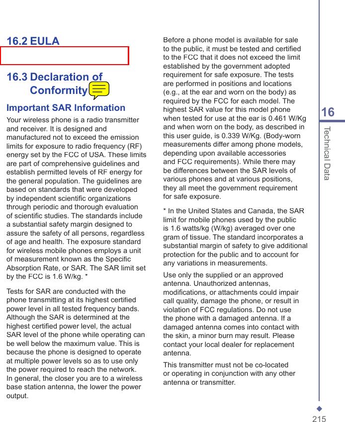 21516Technical Data16.2  EULA16.3  Declaration of ConformityImportant SAR InformationYour wireless phone is a radio transmitter and receiver. It is designed and manufactured not to exceed the emission limits for exposure to radio frequency (RF) energy set by the FCC of USA. These limits are part of comprehensive guidelines and establish permitted levels of RF energy for the general population. The guidelines are based on standards that were developed by independent scientiﬁ c organizations through periodic and thorough evaluation of scientiﬁ c studies. The standards include a substantial safety margin designed to assure the safety of all persons, regardless of age and health. The exposure standard for wireless mobile phones employs a unit of measurement known as the Speciﬁ c Absorption Rate, or SAR. The SAR limit set by the FCC is 1.6 W/kg. *Tests for SAR are conducted with the phone transmitting at its highest certiﬁ ed power level in all tested frequency bands. Although the SAR is determined at the highest certiﬁ ed power level, the actual SAR level of the phone while operating can be well below the maximum value. This is because the phone is designed to operate at multiple power levels so as to use only the power required to reach the network. In general, the closer you are to a wireless base station antenna, the lower the power output. Before a phone model is available for sale to the public, it must be tested and certiﬁ ed to the FCC that it does not exceed the limit established by the government adopted requirement for safe exposure. The tests are performed in positions and locations (e.g., at the ear and worn on the body) as required by the FCC for each model. The highest SAR value for this model phone when tested for use at the ear is 0.461 W/Kg and when worn on the body, as described in this user guide, is 0.339 W/Kg. (Body-worn measurements differ among phone models, depending upon available accessories and FCC requirements). While there may be differences between the SAR levels of various phones and at various positions, they all meet the government requirement for safe exposure. * In the United States and Canada, the SAR limit for mobile phones used by the public is 1.6 watts/kg (W/kg) averaged over one gram of tissue. The standard incorporates a substantial margin of safety to give additional protection for the public and to account for any variations in measurements.Use only the supplied or an approved antenna. Unauthorized antennas, modiﬁ cations, or attachments could impair call quality, damage the phone, or result in violation of FCC regulations. Do not use the phone with a damaged antenna. If a damaged antenna comes into contact with the skin, a minor burn may result. Please contact your local dealer for replacement antenna.This transmitter must not be co-located or operating in conjunction with any other antenna or transmitter.
