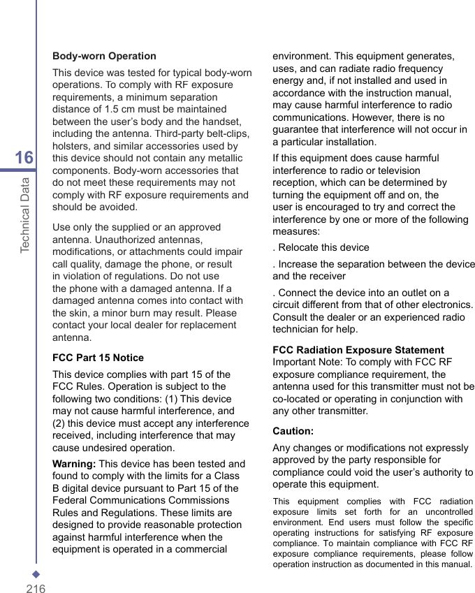 21616Technical DataBody-worn OperationThis device was tested for typical body-worn operations. To comply with RF exposure requirements, a minimum separation distance of 1.5 cm must be maintained between the user&rsquo;s body and the handset, including the antenna. Third-party belt-clips, holsters, and similar accessories used by this device should not contain any metallic components. Body-worn accessories that do not meet these requirements may not comply with RF exposure requirements and should be avoided.  Use only the supplied or an approved antenna. Unauthorized antennas, modiﬁ cations, or attachments could impair call quality, damage the phone, or result in violation of regulations. Do not use the phone with a damaged antenna. If a damaged antenna comes into contact with the skin, a minor burn may result. Please contact your local dealer for replacement antenna.FCC Part 15 Notice This device complies with part 15 of the FCC Rules. Operation is subject to the following two conditions: (1) This device may not cause harmful interference, and (2) this device must accept any interference received, including interference that may cause undesired operation.  Warning: This device has been tested and found to comply with the limits for a Class B digital device pursuant to Part 15 of the Federal Communications Commissions Rules and Regulations. These limits are designed to provide reasonable protection against harmful interference when the equipment is operated in a commercial environment. This equipment generates, uses, and can radiate radio frequency energy and, if not installed and used in accordance with the instruction manual, may cause harmful interference to radio communications. However, there is no guarantee that interference will not occur in a particular installation. If this equipment does cause harmful interference to radio or television reception, which can be determined by turning the equipment off and on, the user is encouraged to try and correct the interference by one or more of the following measures: . Relocate this device . Increase the separation between the device and the receiver . Connect the device into an outlet on a circuit different from that of other electronics. Consult the dealer or an experienced radio technician for help.FCC Radiation Exposure Statement Important Note: To comply with FCC RF exposure compliance requirement, the antenna used for this transmitter must not be co-located or operating in conjunction with any other transmitter. Caution: Any changes or modiﬁ cations not expressly approved by the party responsible for compliance could void the user&rsquo;s authority to operate this equipment.This  equipment  complies  with  FCC  radiationexposure  limits  set  forth  for  an  uncontrolledenvironment.  End  users  must  follow  the  specificoperating  instructions  for  satisfying  RF  exposurecompliance. To maintain compliance with FCC RFexposure  compliance  requirements,  please  followoperation instruction as documented in this manual.