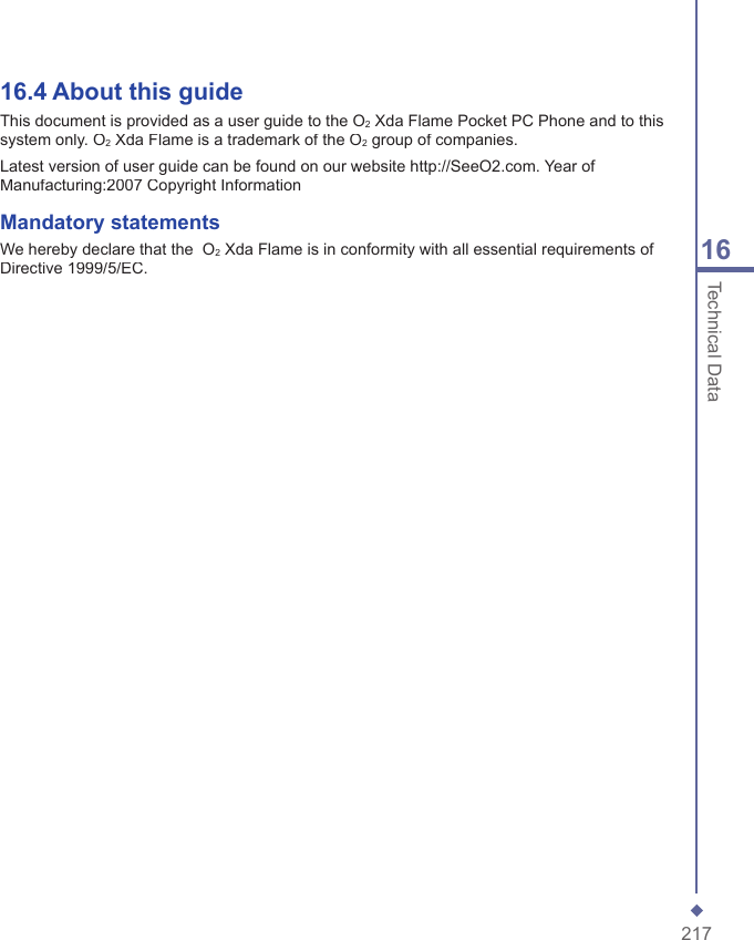 21716Technical Data16.4  About this guideThis document is provided as a user guide to the O2 Xda Flame Pocket PC Phone and to this system only. O2 Xda Flame is a trademark of the O2 group of companies.Latest version of user guide can be found on our website http://SeeO2.com. Year of Manufacturing:2007 Copyright InformationMandatory statementsWe hereby declare that the  O2 Xda Flame is in conformity with all essential requirements of Directive 1999/5/EC.減少電磁波影響，請妥適使用」「SAR標準值2.0W/Kg；送測產品實測值為：  0.751 W/KgNCC聲明： (1) 經型式認證合格之低功率射頻電機，非經許可，公司、商號或使用者均不得擅自變更頻率、加大功率或變更原設計之特性及功能。(2) 低功率射頻電機之使用不得影響飛航安全及干擾合法通信；經發現有干擾現象時，應立即停用，並改善至無干擾時方得繼續使用。(3)前項合法通信，指依電信規定操作之無線電通信。低功率射頻電機須忍受合法通信或工業、科學及醫療用電波輻射性電機設備之干擾。