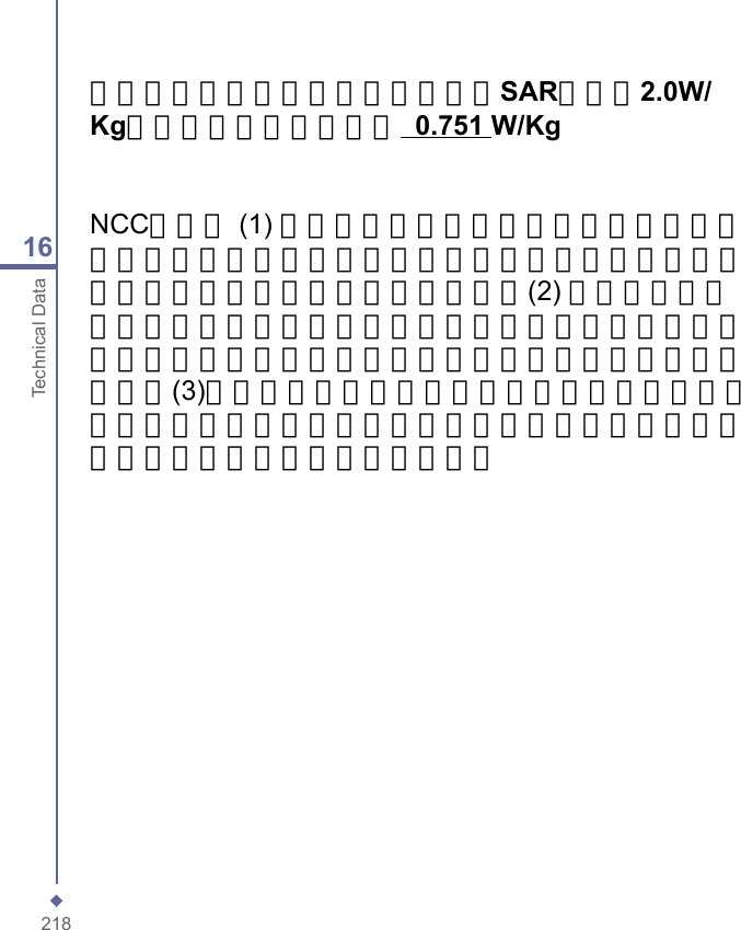 21816Technical Data減少電磁波影響，請妥適使用」「SAR標準值2.0W/Kg；送測產品實測值為：  0.751 W/KgNCC聲明： (1) 經型式認證合格之低功率射頻電機，非經許可，公司、商號或使用者均不得擅自變更頻率、加大功率或變更原設計之特性及功能。(2) 低功率射頻電機之使用不得影響飛航安全及干擾合法通信；經發現有干擾現象時，應立即停用，並改善至無干擾時方得繼續使用。(3)前項合法通信，指依電信規定操作之無線電通信。低功率射頻電機須忍受合法通信或工業、科學及醫療用電波輻射性電機設備之干擾。
