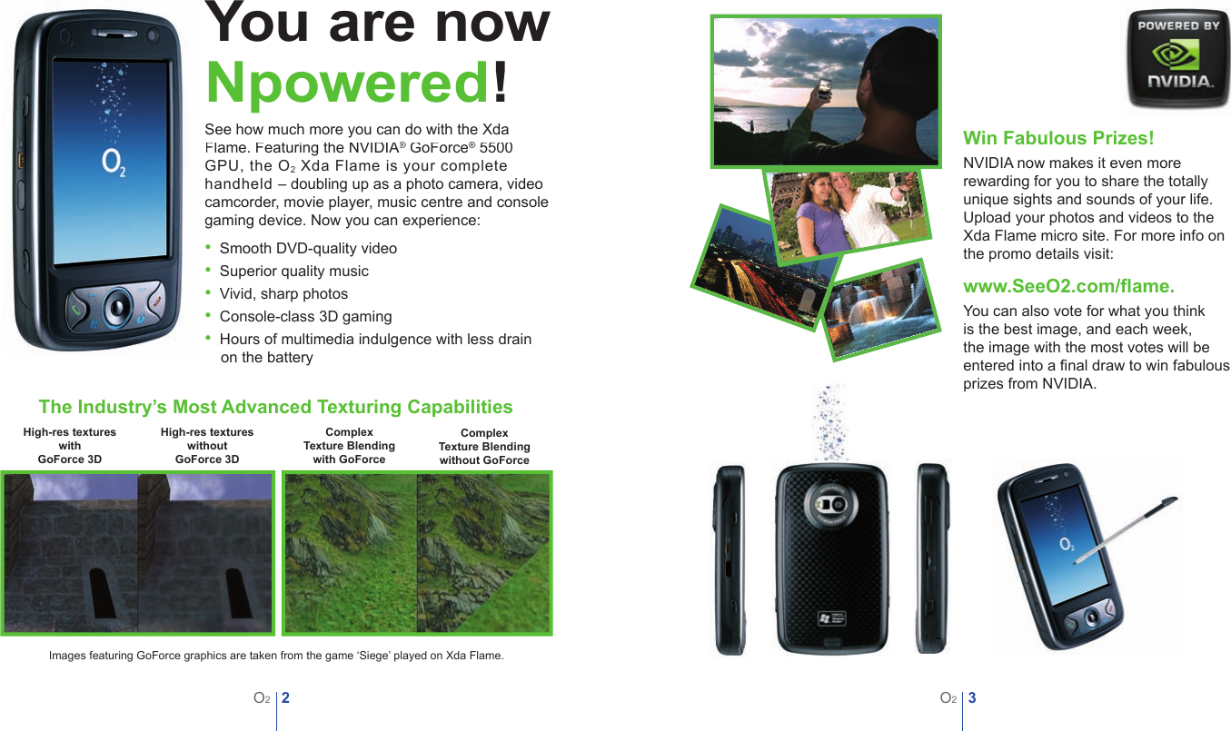 2O23O2You are nowNpowered!See how much more you can do with the Xda Flame. Featuring the NVIDIA&reg;Flame. Featuring the NVIDIA&reg;Flame. Featuring the NVIDIA GoForce&reg; GoForce&reg;&reg; 5500 &reg; 5500 &reg;GPU, the O2 Xda Flame is your complete handheld &ndash; doubling up as a photo camera, video camcorder, movie player, music centre and console gaming device. Now you can experience: &bull;  Smooth DVD-quality video&bull;  Superior quality music&bull;  Vivid, sharp photos&bull;  Console-class 3D gaming&bull;  Hours of multimedia indulgence with less drain on the batteryWin Fabulous Prizes!NVIDIA now makes it even more rewarding for you to share the totally unique sights and sounds of your life. Upload your photos and videos to the Xda Flame micro site. For more info on the promo details visit: www.SeeO2.com/ﬂ ame.You can also vote for what you think is the best image, and each week, the image with the most votes will be entered into a ﬁ nal draw to win fabulous prizes from NVIDIA.The Industry&rsquo;s Most Advanced Texturing CapabilitiesHigh-res textures with GoForce 3DHigh-res textures without GoForce 3DComplex Texture Blending without GoForceComplex Texture Blending with GoForceImages featuring GoForce graphics are taken from the game &lsquo;Siege&rsquo; played on Xda Flame.