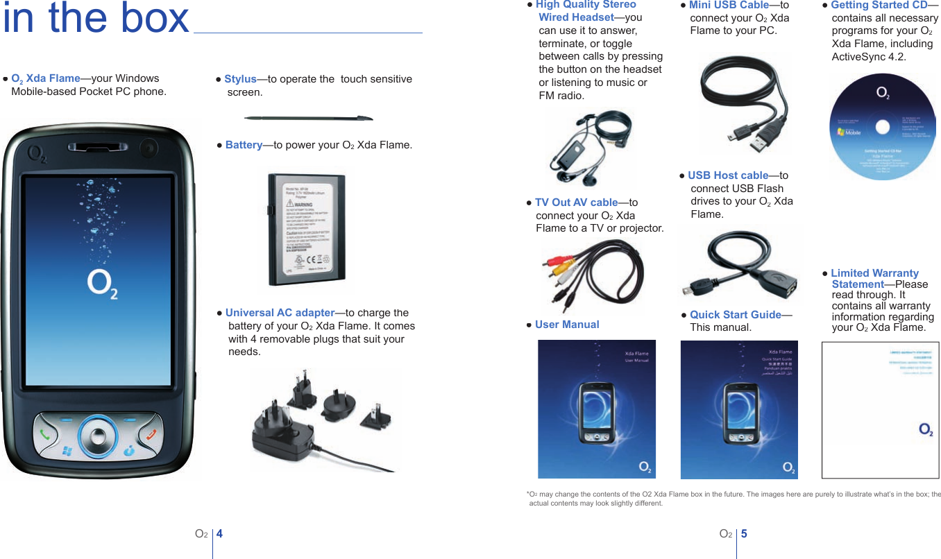 4O25O2in the box● O2 Xda Flame&mdash;your Windows ● Mobile-based Pocket PC phone.● Stylus&mdash;to operate the  touch sensitive screen.  ● Battery&mdash;to power your O2 Xda Flame.● Universal AC adapter&mdash;to charge the Universal AC adapter&mdash;to charge the Universal AC adapterbattery of your O2 Xda Flame. It comes with 4 removable plugs that suit your needs.● High Quality Stereo Wired Headset&mdash;you can use it to answer, terminate, or toggle between calls by pressing the button on the headset or listening to music or FM radio.● Mini USB Cable&mdash;to connect your O2 Xda Flame to your PC.● Getting Started CD&mdash; contains all necessary programs for your O2Xda Flame, including ActiveSync 4.2.● User Manual ● Quick Start Guide&mdash;● This manual.● Limited Warranty Statement&mdash;Please read through. It contains all warranty information regarding your O2 Xda Flame.*O2 may change the contents of the O2 Xda Flame box in the future. The images here are purely to illustrate what&rsquo;s in the box; the  *actual contents may look slightly different.● TV Out AV cable&mdash;to connect your O2 Xda Flame to a TV or projector.● USB Host cable&mdash;to connect USB Flash drives to your O2 Xda Flame.