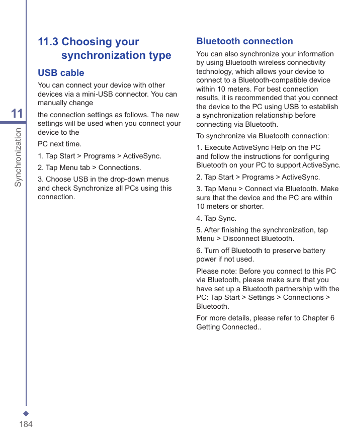 18411Synchronization11.3  Choosing your  synchronization typeUSB cableYou can connect your device with other devices via a mini-USB connector. You can manually changethe connection settings as follows. The new settings will be used when you connect your device to thePC next time.1. Tap Start > Programs > ActiveSync.2. Tap Menu tab > Connections.3. Choose USB in the drop-down menus and check Synchronize all PCs using this connection. Bluetooth connectionYou can also synchronize your information by using Bluetooth wireless connectivity technology, which allows your device to connect to a Bluetooth-compatible device within 10 meters. For best connection results, it is recommended that you connect the device to the PC using USB to establish a synchronization relationship before connecting via Bluetooth.To synchronize via Bluetooth connection:1. Execute ActiveSync Help on the PC and follow the instructions for conﬁ guring Bluetooth on your PC to support ActiveSync.2. Tap Start > Programs > ActiveSync.3. Tap Menu > Connect via Bluetooth. Make sure that the device and the PC are within 10 meters or shorter.4. Tap Sync.5. After ﬁ nishing the synchronization, tap Menu > Disconnect Bluetooth.6. Turn off Bluetooth to preserve battery power if not used.Please note: Before you connect to this PC via Bluetooth, please make sure that you have set up a Bluetooth partnership with the PC: Tap Start > Settings > Connections > Bluetooth.For more details, please refer to Chapter 6 Getting Connected..