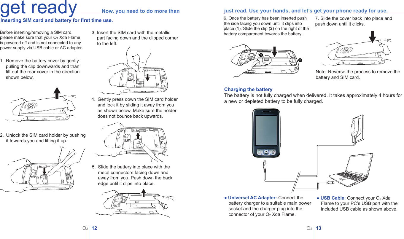 12O213O2get ready Now, you need to do more than  Inserting SIM card and battery for ﬁ rst time use.1.   Remove the battery cover by gently pulling the clip downwards and than lift out the rear cover in the direction shown below.2.   Unlock the SIM card holder by pushing it towards you and lifting it up. 4.   Gently press down the SIM card holder and lock it by sliding it away from you as shown below. Make sure the holder does not bounce back upwards. 7. Slide the cover back into place and push down until it clicks.Note: Reverse the process to remove the battery and SIM card.● Universel AC Adapter: Connect the battery charger to a suitable main power socket and the charger plug into the connector of your O2 Xda Flame. ● USB Cable: Connect your O2 Xda Flame to your PC&rsquo;s USB port with the included USB cable as shown above.Charging the batteryThe battery is not fully charged when delivered. It takes approximately 4 hours for a new or depleted battery to be fully charged. just read. Use your hands, and let&rsquo;s get your phone ready for use.3. Insert the SIM card with the metallic part facing down and the clipped corner to the left.5.   Slide the battery into place with the metal connectors facing down and away from you. Push down the back edge until it clips into place.Before inserting/removing a SIM card, please make sure that your O2 Xda Flame is powered off and is not connected to any power supply via USB cable or AC adapter.126. Once the battery has been inserted push the side facing you down until it clips into place (1). Slide the clip (2) on the right of the battery compartment towards the battery.