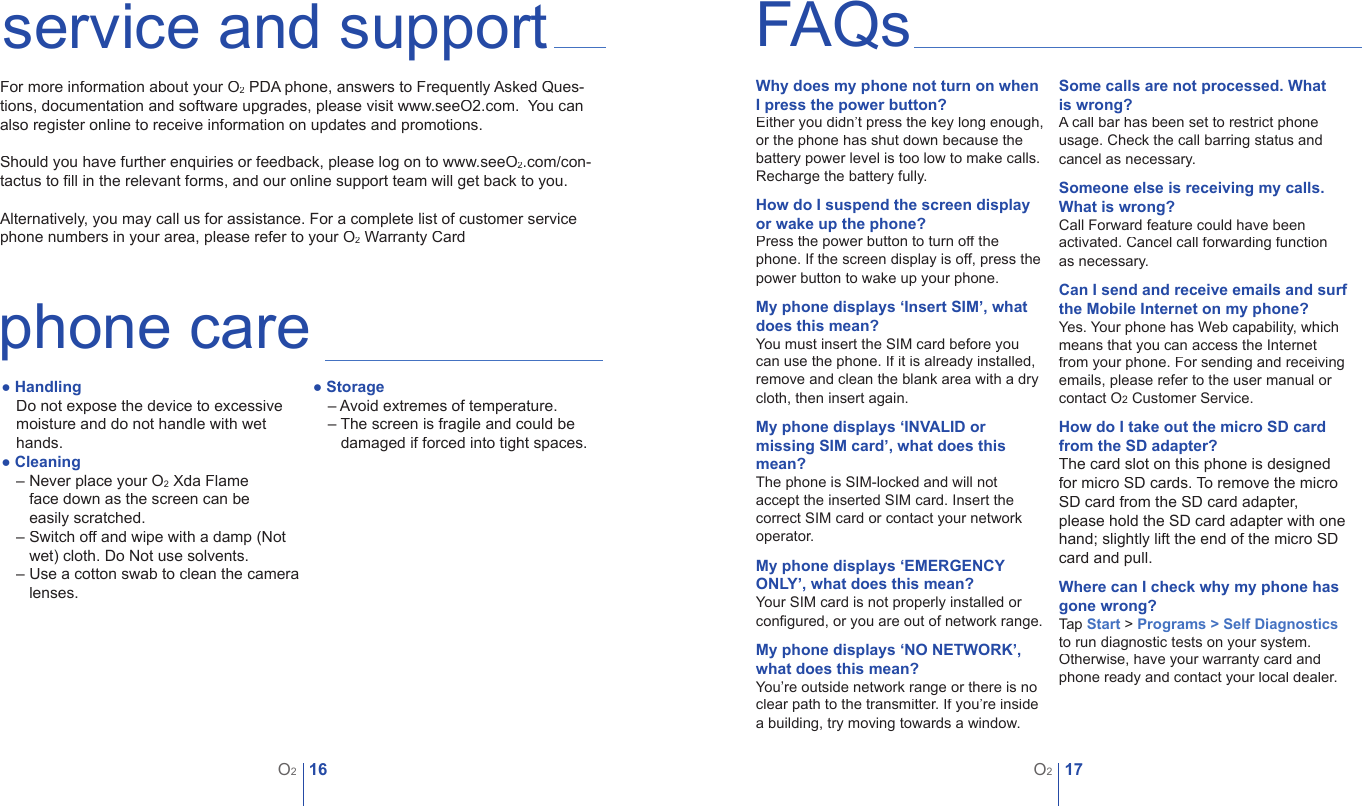 16O217O2service and supportFor more information about your O2 PDA phone, answers to Frequently Asked Ques-tions, documentation and software upgrades, please visit www.seeO2.com.  You can also register online to receive information on updates and promotions.Should you have further enquiries or feedback, please log on to www.seeO2.com/con-tactus to ﬁ ll in the relevant forms, and our online support team will get back to you. Alternatively, you may call us for assistance. For a complete list of customer service phone numbers in your area, please refer to your O2 Warranty CardFAQsWhy does my phone not turn on when I press the power button?Either you didn&rsquo;t press the key long enough, or the phone has shut down because the battery power level is too low to make calls.Recharge the battery fully.How do I suspend the screen display or wake up the phone?Press the power button to turn off the phone. If the screen display is off, press the power button to wake up your phone.My phone displays &lsquo;Insert SIM&rsquo;, what does this mean?You must insert the SIM card before you can use the phone. If it is already installed, remove and clean the blank area with a dry cloth, then insert again.My phone displays &lsquo;INVALID or missing SIM card&rsquo;, what does this mean?The phone is SIM-locked and will not accept the inserted SIM card. Insert the correct SIM card or contact your network operator.   My phone displays &lsquo;EMERGENCY ONLY&rsquo;, what does this mean?Your SIM card is not properly installed or conﬁ gured, or you are out of network range.My phone displays &lsquo;NO NETWORK&rsquo;, what does this mean?You&rsquo;re outside network range or there is no clear path to the transmitter. If you&rsquo;re inside a building, try moving towards a window.Some calls are not processed. What is wrong?A call bar has been set to restrict phone usage. Check the call barring status and cancel as necessary.Someone else is receiving my calls. What is wrong?Call Forward feature could have been activated. Cancel call forwarding function as necessary.Can I send and receive emails and surf the Mobile Internet on my phone?Yes. Your phone has Web capability, which means that you can access the Internet from your phone. For sending and receiving emails, please refer to the user manual or contact O2 Customer Service.How do I take out the micro SD card from the SD adapter?The card slot on this phone is designed for micro SD cards. To remove the micro SD card from the SD card adapter, please hold the SD card adapter with one hand; slightly lift the end of the micro SD card and pull.Where can I check why my phone has gone wrong?Tap Start > Programs > Self Diagnosticsto run diagnostic tests on your system. Otherwise, have your warranty card and phone ready and contact your local dealer.phone care● HandlingDo not expose the device to excessive moisture and do not handle with wet hands.● Cleaning&ndash; Never place your O2 Xda Flame  &ndash; face down as the screen can be  &ndash; easily scratched.&ndash; Switch off and wipe with a damp (Not &ndash; wet) cloth. Do Not use solvents.&ndash; Use a cotton swab to clean the camera &ndash; lenses.● Storage&ndash; Avoid extremes of temperature.&ndash; The screen is fragile and could be &ndash; damaged if forced into tight spaces.
