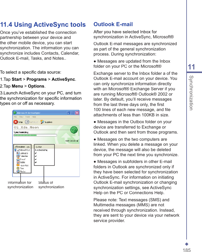 18511Synchronization11.4  Using ActiveSync toolsOnce you&rsquo;ve established the connection partnership between your device and the other mobile device, you can start synchronization. The information you can synchronize includes Contacts, Calendar, Outlook E-mail, Tasks, and Notes..To select a speciﬁ c data source:1.Tap Start > Programs > ActiveSync.2.Tap Menu > Options.3.Launch ActiveSync on your PC, and turn the synchronization for speciﬁ c information types on or off as necessary. Outlook E-mailAfter you have selected Inbox for synchronization in ActiveSync, Microsoft&reg;Outlook E-mail messages are synchronized as part of the general synchronization process. During synchronization:● Messages are updated from the Inbox folder on your PC or the Microsoft&reg;Exchange server to the Inbox folder a of the Outlook E-mail account on your device. You can only synchronize information directly with an Microsoft&reg; Exchange Server if you are running Microsoft&reg; Outlook&reg; 2002 or later. By default, you&rsquo;ll receive messages from the last three days only, the ﬁ rst 100 lines of each new message, and ﬁ le attachments of less than 100KB in size.● Messages in the Outbox folder on your device are transferred to Exchange or Outlook and then sent from those programs.● Messages on the two computers are linked. When you delete a message on your device, the message will also be deleted from your PC the next time you synchronize.● Messages in subfolders in other E-mail folders in Outlook are synchronized only if they have been selected for synchronization in ActiveSync. For information on initiating Outlook E-mail synchronization or changing synchronization settings, see ActiveSync Help on the PC or Connections Help.Please note: Text messages (SMS) and Multimedia messages (MMS) are not received through synchronization. Instead, they are sent to your device via your network service provider.Information for Information for synchronizationStatus of Status of synchronization