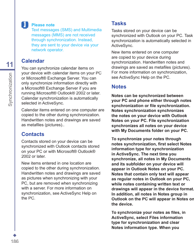 18611Synchronization Please note   Text messages (SMS) and Multimedia messages (MMS) are not received through synchronization. Instead, they are sent to your device via your network operator.CalendarYou can synchronize calendar items on your device with calendar items on your PC or Microsoft&reg; Exchange Server. You can only synchronize information directly with a Microsoft&reg; Exchange Server if you are running Microsoft&reg; Outlook&reg; 2002 or later. Calendar synchronization is automatically selected in ActiveSync.Calendar items entered on one computer are copied to the other during synchronization. Handwritten notes and drawings are saved as metaﬁ les (pictures)..ContactsContacts stored on your device can be synchronized with Outlook contacts stored on your PC or with Microsoft&reg; Outlook&reg; 2002 or later.New items entered in one location are copied to the other during synchronization. Handwritten notes and drawings are saved as pictures when synchronizing with your PC, but are removed when synchronizing with a server. For more information on synchronization, see ActiveSync Help on the PC. TasksTasks stored on your device can be synchronized with Outlook on your PC. Task synchronization is automatically selected in ActiveSync.New items entered on one computer are copied to your device during synchronization. Handwritten notes and drawings are saved as metaﬁ les (pictures). For more information on synchronization, see ActiveSync Help on the PC. NotesNotes can be synchronized between your PC and phone either through notes synchronization or ﬁ le synchronization. Notes synchronization synchronizes the notes on your device with Outlook Notes on your PC. File synchronization synchronizes all notes on your device with My Documents folder on your PC.To synchronize your notes through notes synchronization, ﬁ rst select Notes information type for synchronization in ActiveSync. The next time you synchronize, all notes in My Documents and its subfolder on your device will appear in Outlook Notes on your PC. Notes that contain only text will appear as regular notes in Outlook on your PC, while notes containing written text or drawings will appear in the device format. In addition, all notes in Notes group in Outlook on the PC will appear in Notes on the device.To synchronize your notes as ﬁ les, in ActiveSync, select Files information type for synchronization and clear Notes information type. When you 