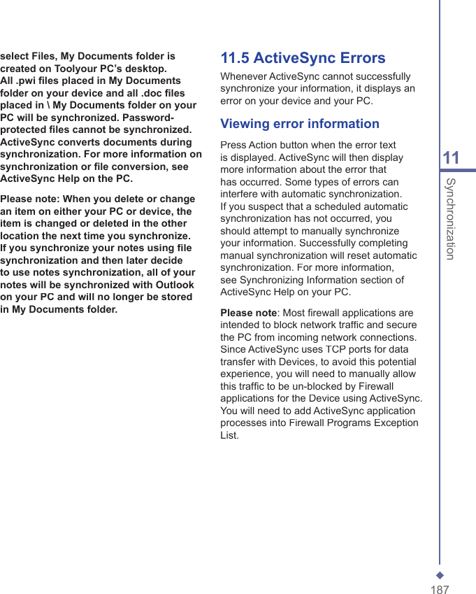 18711Synchronizationselect Files, My Documents folder is created on Toolyour PC&rsquo;s desktop. All .pwi ﬁ les placed in My Documents folder on your device and all .doc ﬁ les placed in \ My Documents folder on your PC will be synchronized. Password-protected ﬁ les cannot be synchronized. ActiveSync converts documents during synchronization. For more information on synchronization or ﬁ le conversion, see ActiveSync Help on the PC.Please note: When you delete or change an item on either your PC or device, the item is changed or deleted in the other location the next time you synchronize. If you synchronize your notes using ﬁ le synchronization and then later decide to use notes synchronization, all of your notes will be synchronized with Outlook on your PC and will no longer be stored in My Documents folder.11.5   ActiveSync ErrorsWhenever ActiveSync cannot successfully synchronize your information, it displays an error on your device and your PC.Viewing error informationPress Action button when the error text is displayed. ActiveSync will then display more information about the error that has occurred. Some types of errors can interfere with automatic synchronization. If you suspect that a scheduled automatic synchronization has not occurred, you should attempt to manually synchronize your information. Successfully completing manual synchronization will reset automatic synchronization. For more information, see Synchronizing Information section of ActiveSync Help on your PC.Please note: Most ﬁ rewall applications are intended to block network trafﬁ c and secure the PC from incoming network connections. Since ActiveSync uses TCP ports for data transfer with Devices, to avoid this potential experience, you will need to manually allow this trafﬁ c to be un-blocked by Firewall applications for the Device using ActiveSync. You will need to add ActiveSync application processes into Firewall Programs Exception List.