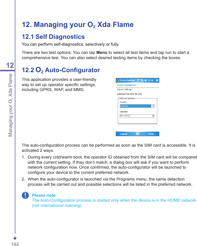 19212Managing your O2Xda Flame12.  Managing your O2 Xda Flame12.1   Self DiagnosticsYou can perform self-diagnostics, selectively or fully.There are two test options: You can tap Menu to select all test items and tap run to start a comprehensive test. You can also select desired testing items by checking the boxes.12.2   O2 Auto-Conﬁ guratorThis application provides a user-friendly way to set up operator speciﬁ c settings, including GPRS, WAP, and MMS.The auto-conﬁ guration process can be performed as soon as the SIM card is accessible. It is activated 2 ways.1.   During every cold/warm boot, the operator ID obtained from the SIM card will be compared with the current setting. If they don&rsquo;t match, a dialog box will ask if you want to perform network conﬁ guration now. Once conﬁ rmed, the auto-conﬁ gurator will be launched to conﬁ gure your device to the current preferred network.2.   When the auto-conﬁ gurator is launched via the Programs menu, the same detection process will be carried out and possible selections will be listed in the preferred network. Please note   The Auto-Conﬁ guration process is started only when the device is in the HOME network (not international roaming).