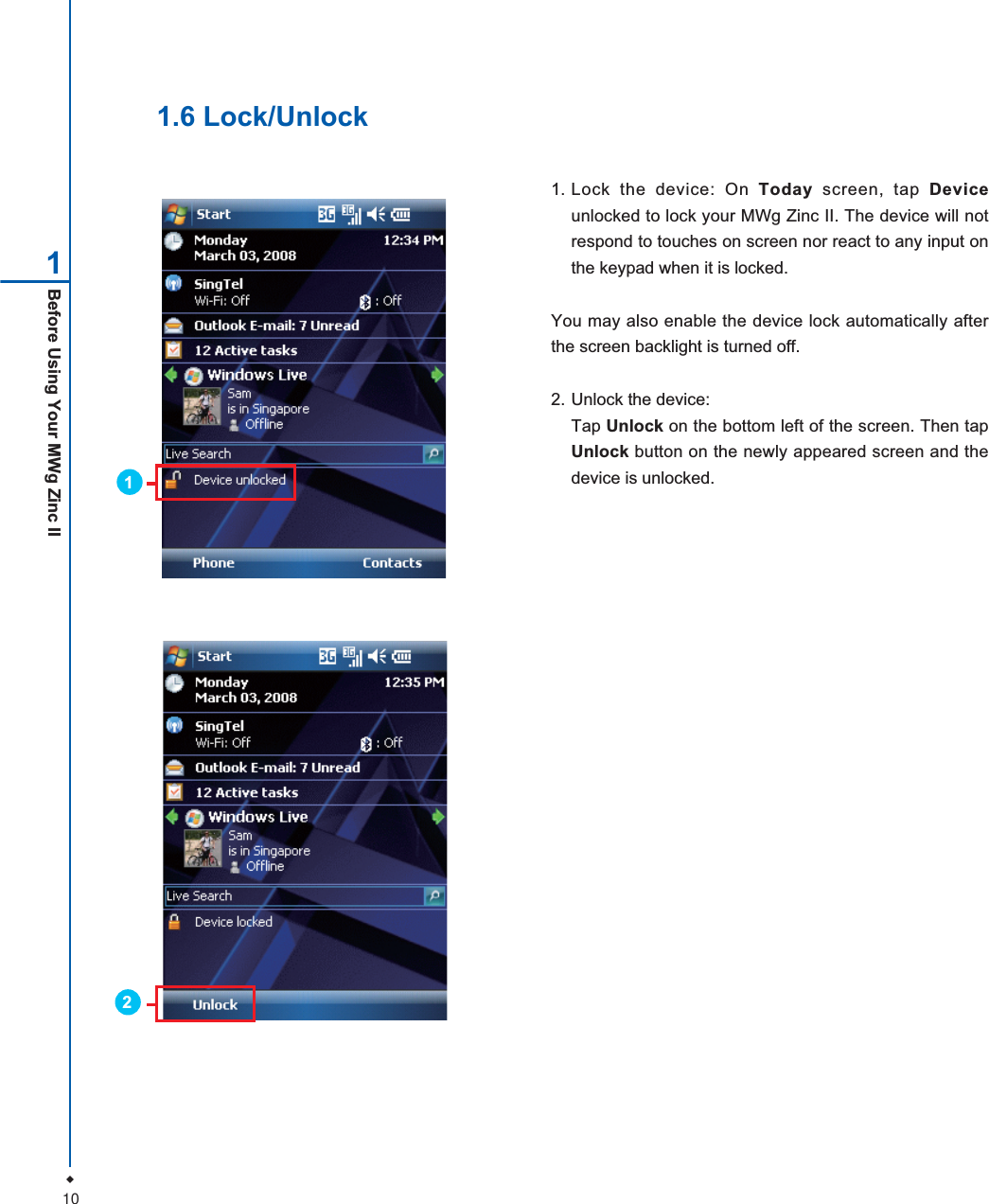 10Before Using Your MWg Zinc II11. Lock the device: On Today screen, tap Deviceunlocked to lock your MWg Zinc II. The device will notrespond to touches on screen nor react to any input onthe keypad when it is locked.You may also enable the device lock automatically afterthe screen backlight is turned off.2. Unlock the device:Tap Unlock on the bottom left of the screen. Then tapUnlock button on the newly appeared screen and thedevice is unlocked.1.6 Lock/Unlock12