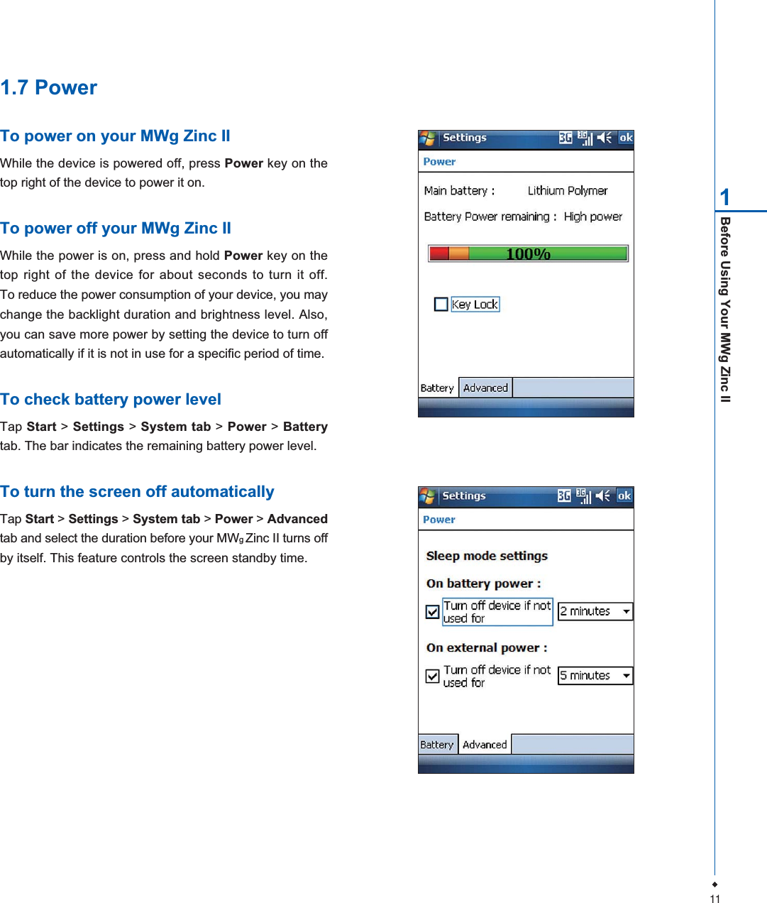 11Before Using Your MWg Zinc II11.7 PowerTo power on your MWg Zinc IIWhile the device is powered off, press Power key on thetop right of the device to power it on.To power off your MWg Zinc IIWhile the power is on, press and hold Power key on thetop right of the device for about seconds to turn it off.To reduce the power consumption of your device, you maychange the backlight duration and brightness level. Also,you can save more power by setting the device to turn offautomatically if it is not in use for a specific period of time.To check battery power levelTap Start > Settings > System tab > Power > Batterytab. The bar indicates the remaining battery power level.To turn the screen off automaticallyTap Start > Settings > System tab > Power > Advancedtab and select the duration before your MWgZinc II turns offby itself. This feature controls the screen standby time.