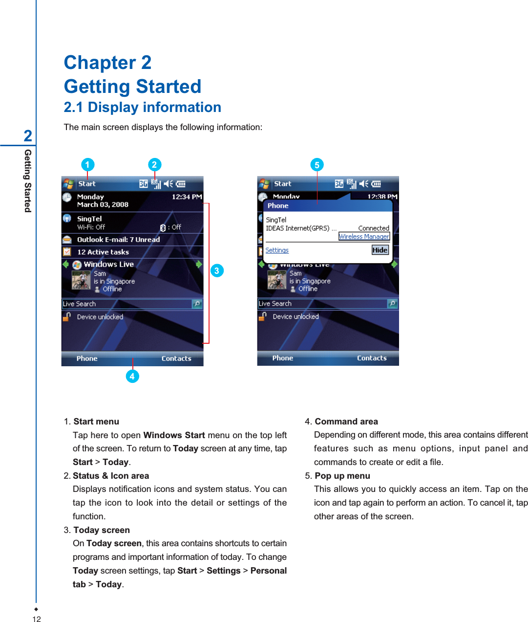 12Getting Started2Chapter 2Getting Started2.1 Display informationThe main screen displays the following information:1. Start menuTap here to open Windows Start menu on the top leftof the screen. To return to Today screen at any time, tapStart > Today.2. Status &amp; Icon areaDisplays notification icons and system status. You cantap the icon to look into the detail or settings of thefunction.3. Today screenOn Today screen, this area contains shortcuts to certainprograms and important information of today. To changeToday screen settings, tap Start > Settings > Personaltab > Today.4. Command areaDepending on different mode, this area contains differentfeatures such as menu options, input panel andcommands to create or edit a file.5. Pop up menuThis allows you to quickly access an item. Tap on theicon and tap again to perform an action. To cancel it, tapother areas of the screen.35214