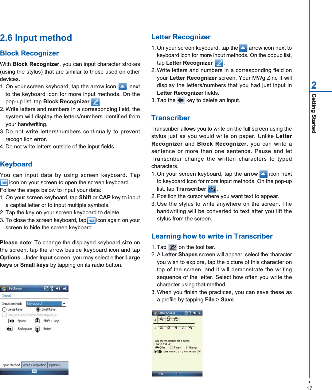 17Getting Started22.6 Input methodBlock RecognizerWith Block Recognizer, you can input character strokes(using the stylus) that are similar to those used on otherdevices.1. On your screen keyboard, tap the arrow icon        nextto the keyboard icon for more input methods. On thepop-up list, tap Block Recognizer .2. Write letters and numbers in a corresponding field, thesystem will display the letters/numbers identified fromyour handwriting.3. Do not write letters/numbers continually to preventrecognition error.4. Do not write letters outside of the input fields.KeyboardYou can input data by using screen keyboard. Tap      icon on your screen to open the screen keyboard.Follow the steps below to input your data:1. On your screen keyboard, tap Shift or CAP key to inputa captial letter or to input multiple symbols.2. Tap the key on your screen keyboard to delete.3. To close the screen keyboard, tap       icon again on yourscreen to hide the screen keyboard.Please note: To change the displayed keyboard size onthe screen, tap the arrow beside keyboard icon and tapOptions. Under Input screen, you may select either Largekeys or Small keys by tapping on its radio button.Letter Recognizer1. On your screen keyboard, tap the       arrow icon next tokeyboard icon for more input methods. On the popup list,tap Letter Recognizer       .2. Write letters and numbers in a corresponding field onyour Letter Recognizer screen. Your MWg Zinc II willdisplay the letters/numbers that you had just input inLetter Recognizer fields.3. Tap the       key to delete an input.TranscriberTranscriber allows you to write on the full screen using thestylus just as you would write on paper. Unlike LetterRecognizer and Block Recognizer, you can write asentence or more than one sentence. Pause and letTranscriber change the written characters to typedcharacters.1. On your screen keyboard, tap the arrow      icon nextto keyboard icon for more input methods. On the pop-uplist, tap Transcriber .2. Position the cursor where you want text to appear.3. Use the stylus to write anywhere on the screen. Thehandwriting will be converted to text after you lift thestylus from the screen.Learning how to write in Transcriber1. Tap        on the tool bar.2. A Letter Shapes screen will appear, select the characteryou wish to explore, tap the picture of this character ontop of the screen, and it will demonstrate the writingsequence of the letter. Select how often you write thecharacter using that method.3. When you finish the practices, you can save these asa profile by tapping File > Save.