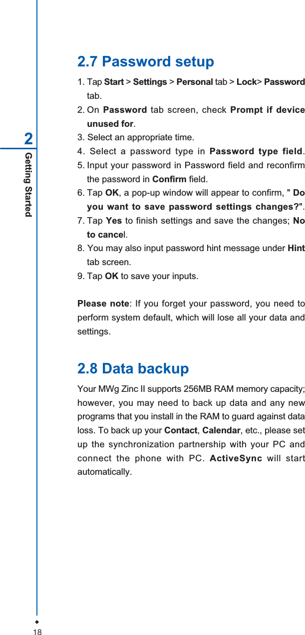 18Getting Started22.7 Password setup1. Tap Start > Settings > Personal tab > Lock>Passwordtab.2. On Password tab screen, check Prompt if deviceunused for.3. Select an appropriate time.4. Select a password type in Password type field.5. Input your password in Password field and reconfirmthe password in Confirm field.6. Tap OK, a pop-up window will appear to confirm, " Doyou want to save password settings changes?".7. Tap Yes to finish settings and save the changes; Noto cancel.8. You may also input password hint message under Hinttab screen.9. Tap OK to save your inputs.Please note: If you forget your password, you need toperform system default, which will lose all your data andsettings.2.8 Data backupYour MWg Zinc II supports 256MB RAM memory capacity;however, you may need to back up data and any newprograms that you install in the RAM to guard against dataloss. To back up your Contact,Calendar, etc., please setup the synchronization partnership with your PC andconnect the phone with PC. ActiveSync will startautomatically.