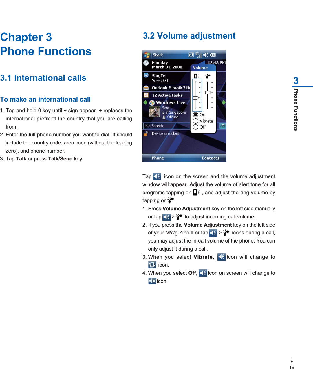 19Phone Functions3Chapter 3Phone Functions3.1 International callsTo make an international call1. Tap and hold 0 key until + sign appear. + replaces theinternational prefix of the country that you are callingfrom.2. Enter the full phone number you want to dial. It shouldinclude the country code, area code (without the leadingzero), and phone number.3. Tap Talk or press Talk/Send key.3.2 Volume adjustmentTap       icon on the screen and the volume adjustmentwindow will appear. Adjust the volume of alert tone for allprograms tapping on      , and adjust the ring volume bytapping on      .1. Press Volume Adjustment key on the left side manuallyor tap       >       to adjust incoming call volume.2. If you press the Volume Adjustment key on the left sideof your MWg Zinc II or tap       >       icons during a call,you may adjust the in-call volume of the phone. You canonly adjust it during a call.3. When you select Vibrate,     icon will change to       icon.4. When you select Off,       icon on screen will change to      icon.