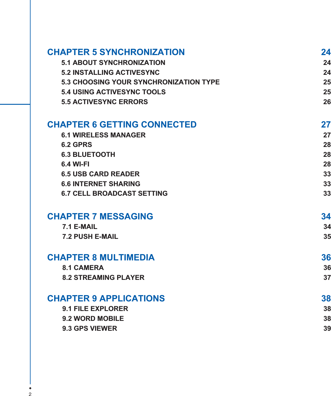2CHAPTER 5 SYNCHRONIZATION  245.1 ABOUT SYNCHRONIZATION  245.2 INSTALLING ACTIVESYNC  245.3 CHOOSING YOUR SYNCHRONIZATION TYPE  255.4 USING ACTIVESYNC TOOLS  255.5 ACTIVESYNC ERRORS  26CHAPTER 6 GETTING CONNECTED  276.1 WIRELESS MANAGER  276.2 GPRS  286.3 BLUETOOTH  286.4 WI-FI  286.5 USB CARD READER  336.6 INTERNET SHARING  336.7 CELL BROADCAST SETTING  33CHAPTER 7 MESSAGING  347.1 E-MAIL  347.2 PUSH E-MAIL  35CHAPTER 8 MULTIMEDIA  368.1 CAMERA  368.2 STREAMING PLAYER  37CHAPTER 9 APPLICATIONS  389.1 FILE EXPLORER  389.2 WORD MOBILE  389.3 GPS VIEWER 39