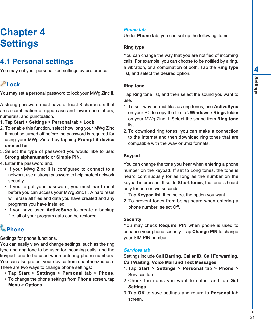 21Settings4Chapter 4Settings4.1 Personal settingsYou may set your personalized settings by preference.    LockYou may set a personal password to lock your MWg Zinc II.A strong password must have at least 8 characters thatare a combination of uppercase and lower case letters,numerals, and punctuation.1. Tap Start > Settings > Personal tab > Lock.2. To enable this function, select how long your MWg ZincII must be turned off before the password is required forusing your MWg Zinc II by tapping Prompt if deviceunused for.3. Select the type of password you would like to use:Strong alphanumeric or Simple PIN.4. Enter the password and,&bull; If your MWg Zinc II is configured to connect to anetwork, use a strong password to help protect networksecurity.&bull; If you forget your password, you must hard resetbefore you can access your MWg Zinc II. A hard resetwill erase all files and data you have created and anyprograms you have installed.&bull; If you have used ActiveSync to create a backupfile, all of your program data can be restored.    PhoneSettings for phone functions.You can easily view and change settings, such as the ringtype and ring tone to be used for incoming calls, and thekeypad tone to be used when entering phone numbers.You can also protect your device from unauthorized use.There are two ways to change phone settings:&bull; Tap Start >Settings > Personal tab > Phone.&bull; To change the phone settings from Phone screen, tapMenu > Options.Phone tabUnder Phone tab, you can set up the following items:Ring typeYou can change the way that you are notified of incomingcalls. For example, you can choose to be notified by a ring,a vibration, or a combination of both. Tap the Ring typelist, and select the desired option.Ring toneTap Ring tone list, and then select the sound you want touse.1. To set .wav or .mid files as ring tones, use ActiveSyncon your PC to copy the file to \ Windows \Rings folderon your MWg Zinc II. Select the sound from Ring tonelist.2. To download ring tones, you can make a connectionto the Internet and then download ring tones that arecompatible with the .wav or .mid formats.KeypadYou can change the tone you hear when entering a phonenumber on the keypad. If set to Long tones, the tone isheard continuously for as long as the number on thekeypad is pressed. If set to Short tones, the tone is heardonly for one or two seconds.1. Tap Keypad list; then select the option you want.2. To prevent tones from being heard when entering aphone number, select Off.SecurityYou may check Require PIN when phone is used toenhance your phone security. Tap Change PIN to changeyour SIM PIN number.Services tabSettings include Call Barring, Caller ID, Call Forwarding,Call Waiting, Voice Mail and Text Messages.1. Tap Start > Settings > Personal tab > Phone >Services tab.2. Check the items you want to select and tap GetSettings....3. Tap OK to save settings and return to Personal tabscreen.