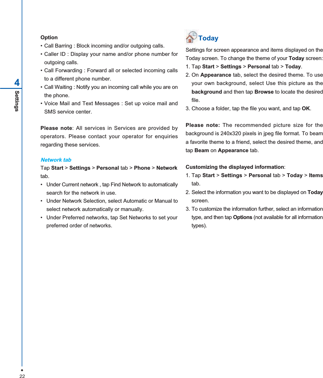 22Settings4Option&bull; Call Barring : Block incoming and/or outgoing calls.&bull; Caller ID : Display your name and/or phone number foroutgoing calls.&bull; Call Forwarding : Forward all or selected incoming callsto a different phone number.&bull; Call Waiting : Notify you an incoming call while you are onthe phone.&bull; Voice Mail and Text Messages : Set up voice mail andSMS service center.Please note: All services in Services are provided byoperators. Please contact your operator for enquiriesregarding these services.Network tabTap Start > Settings > Personal tab > Phone > Networktab.&bull; Under Current network , tap Find Network to automaticallysearch for the network in use.&bull; Under Network Selection, select Automatic or Manual toselect network automatically or manually.&bull; Under Preferred networks, tap Set Networks to set yourpreferred order of networks.TodaySettings for screen appearance and items displayed on theToday screen. To change the theme of your Today screen:1. Tap Start > Settings > Personal tab > Today.2. On Appearance tab, select the desired theme. To useyour own background, select Use this picture as thebackground and then tap Browse to locate the desiredfile.3. Choose a folder, tap the file you want, and tap OK.Please note: The recommended picture size for thebackground is 240x320 pixels in jpeg file format. To beama favorite theme to a friend, select the desired theme, andtap Beam on Appearance tab.Customizing the displayed information:1. Tap Start > Settings > Personal tab > Today > Itemstab.2. Select the information you want to be displayed on Todayscreen.3. To customize the information further, select an informationtype, and then tap Options (not available for all informationtypes).