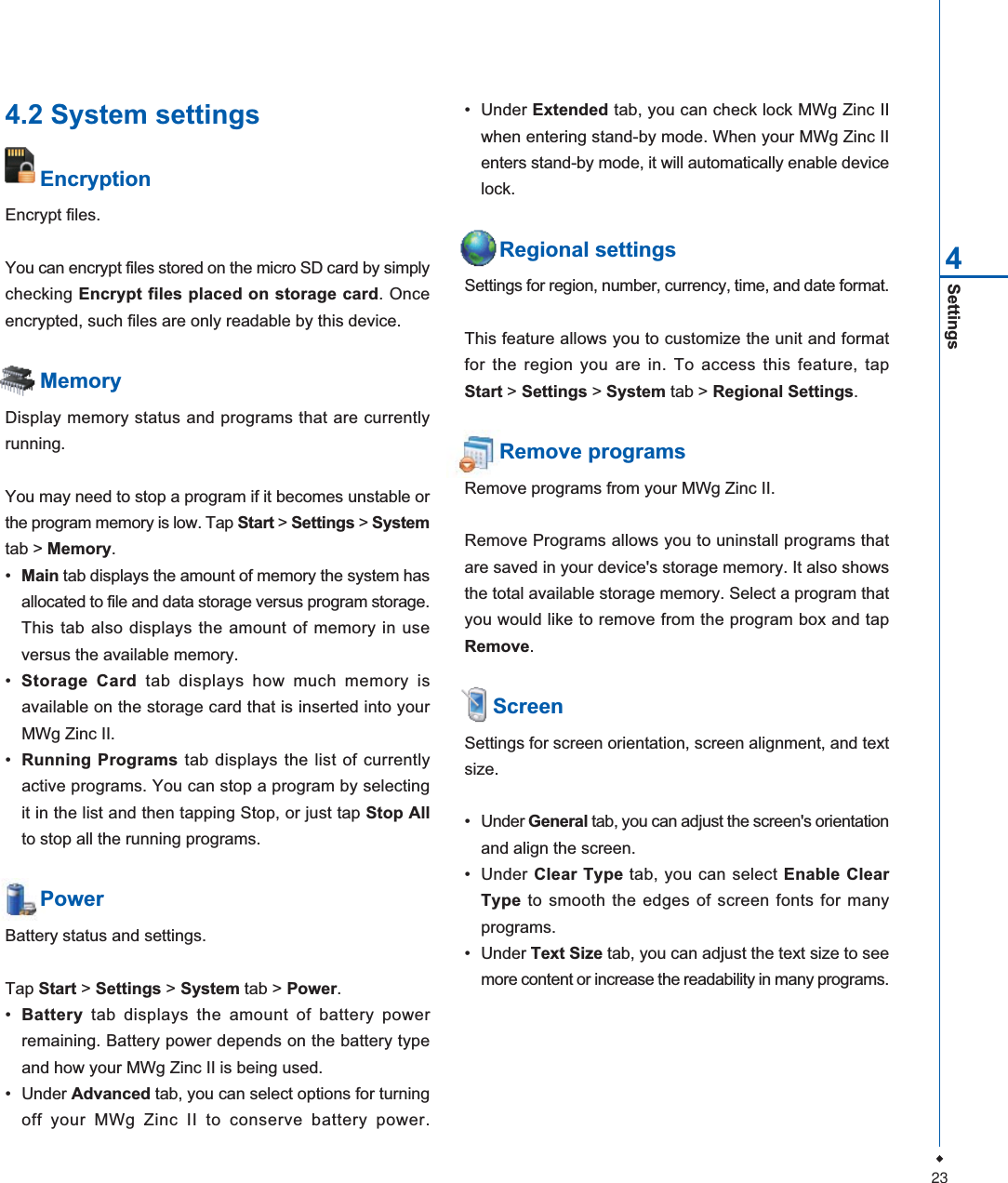 23Settings44.2 System settingsEncryptionEncrypt files.You can encrypt files stored on the micro SD card by simplychecking Encrypt files placed on storage card. Onceencrypted, such files are only readable by this device.MemoryDisplay memory status and programs that are currentlyrunning.You may need to stop a program if it becomes unstable orthe program memory is low. Tap Start >Settings > Systemtab > Memory.&bull;Main tab displays the amount of memory the system hasallocated to file and data storage versus program storage.This tab also displays the amount of memory in useversus the available memory.&bull;Storage Card tab displays how much memory isavailable on the storage card that is inserted into yourMWg Zinc II.&bull;Running Programs tab displays the list of currentlyactive programs. You can stop a program by selectingit in the list and then tapping Stop, or just tap Stop Allto stop all the running programs.PowerBattery status and settings.Tap Start > Settings > System tab > Power.&bull;Battery tab displays the amount of battery powerremaining. Battery power depends on the battery typeand how your MWg Zinc II is being used.&bull; Under Advanced tab, you can select options for turningoff your MWg Zinc II to conserve battery power.&bull; Under Extended tab, you can check lock MWg Zinc IIwhen entering stand-by mode. When your MWg Zinc IIenters stand-by mode, it will automatically enable devicelock.Regional settingsSettings for region, number, currency, time, and date format.This feature allows you to customize the unit and formatfor the region you are in. To access this feature, tapStart > Settings > System tab > Regional Settings.Remove programsRemove programs from your MWg Zinc II.Remove Programs allows you to uninstall programs thatare saved in your device's storage memory. It also showsthe total available storage memory. Select a program thatyou would like to remove from the program box and tapRemove.  ScreenSettings for screen orientation, screen alignment, and textsize.&bull; Under General tab, you can adjust the screen's orientationand align the screen.&bull; Under Clear Type tab, you can select Enable ClearType to smooth the edges of screen fonts for manyprograms.&bull; Under Text Size tab, you can adjust the text size to seemore content or increase the readability in many programs.