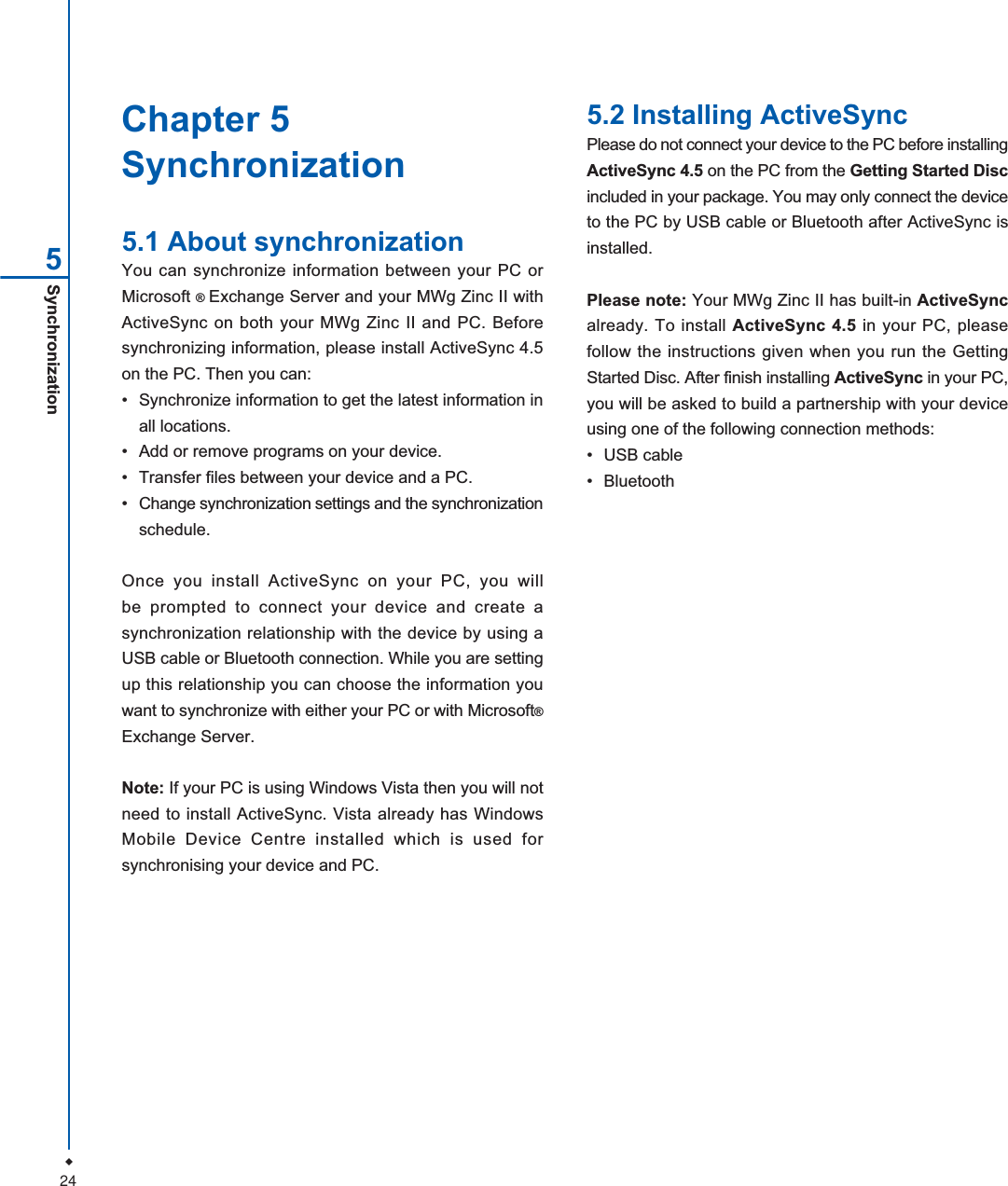 24Chapter 5Synchronization5.1 About synchronizationYou can synchronize information between your PC orMicrosoft &reg;Exchange Server and your MWg Zinc II withActiveSync on both your MWg Zinc II and PC. Beforesynchronizing information, please install ActiveSync 4.5on the PC. Then you can:&bull; Synchronize information to get the latest information inall locations.&bull; Add or remove programs on your device.&bull; Transfer files between your device and a PC.&bull; Change synchronization settings and the synchronizationschedule.Once you install ActiveSync on your PC, you willbe prompted to connect your device and create asynchronization relationship with the device by using aUSB cable or Bluetooth connection. While you are settingup this relationship you can choose the information youwant to synchronize with either your PC or with Microsoft&reg;Exchange Server.Note: If your PC is using Windows Vista then you will notneed to install ActiveSync. Vista already has WindowsMobile Device Centre installed which is used forsynchronising your device and PC.5.2 Installing ActiveSyncPlease do not connect your device to the PC before installingActiveSync 4.5 on the PC from the Getting Started Discincluded in your package. You may only connect the deviceto the PC by USB cable or Bluetooth after ActiveSync isinstalled.Please note: Your MWg Zinc II has built-in ActiveSyncalready. To install ActiveSync 4.5 in your PC, pleasefollow the instructions given when you run the GettingStarted Disc. After finish installing ActiveSync in your PC,you will be asked to build a partnership with your deviceusing one of the following connection methods:&bull; USB cable&bull; BluetoothSynchronization5