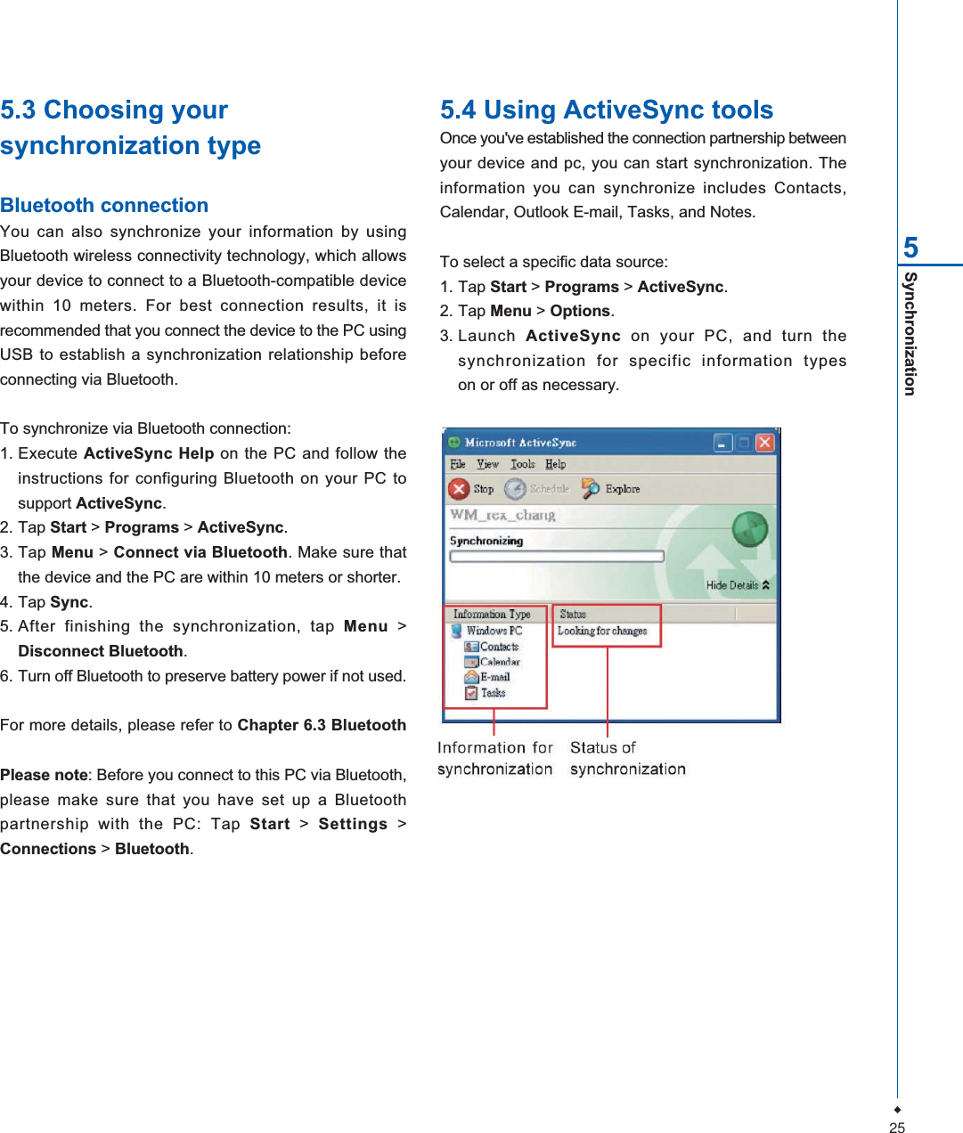 25Synchronization55.3 Choosing yoursynchronization typeBluetooth connectionYou can also synchronize your information by usingBluetooth wireless connectivity technology, which allowsyour device to connect to a Bluetooth-compatible devicewithin 10 meters. For best connection results, it isrecommended that you connect the device to the PC usingUSB to establish a synchronization relationship beforeconnecting via Bluetooth.To synchronize via Bluetooth connection:1. Execute ActiveSync Help on the PC and follow theinstructions for configuring Bluetooth on your PC tosupport ActiveSync.2. Tap Start > Programs > ActiveSync.3. Tap Menu > Connect via Bluetooth. Make sure thatthe device and the PC are within 10 meters or shorter.4. Tap Sync.5. After finishing the synchronization, tap Menu >Disconnect Bluetooth.6. Turn off Bluetooth to preserve battery power if not used.For more details, please refer to Chapter 6.3 BluetoothPlease note: Before you connect to this PC via Bluetooth,please make sure that you have set up a Bluetoothpartnership with the PC: Tap Start > Settings >Connections > Bluetooth.5.4 Using ActiveSync toolsOnce you've established the connection partnership betweenyour device and pc, you can start synchronization. Theinformation you can synchronize includes Contacts,Calendar, Outlook E-mail, Tasks, and Notes.To select a specific data source:1. Tap Start > Programs > ActiveSync.2. Tap Menu > Options.3. Launch ActiveSync on your PC, and turn thesynchronization for specific information typeson or off as necessary.