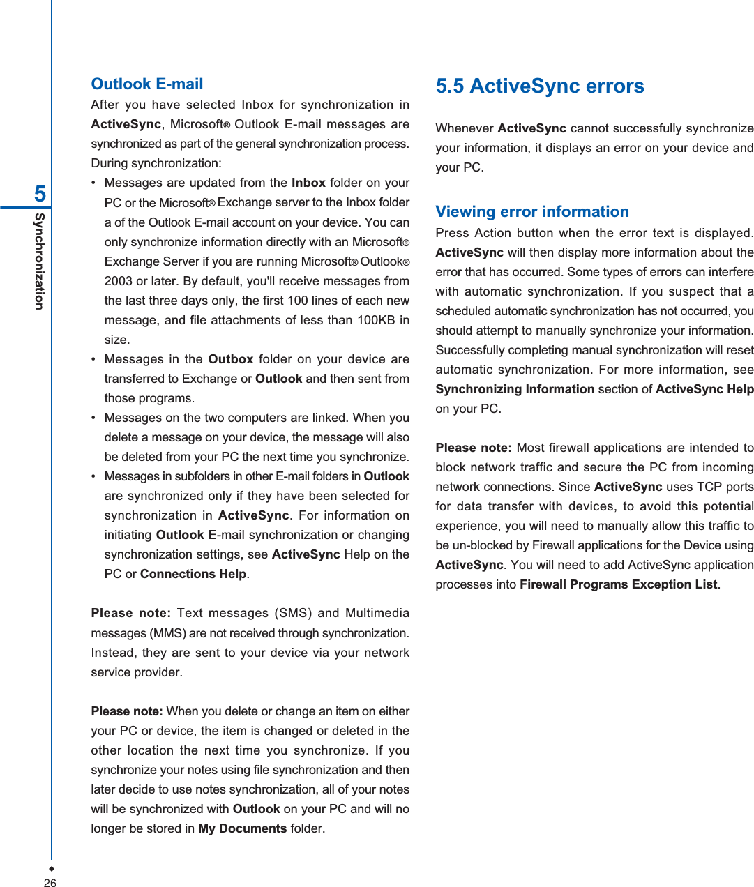 26Synchronization5Outlook E-mailAfter you have selected Inbox for synchronization inActiveSync, Microsoft&reg;Outlook E-mail messages aresynchronized as part of the general synchronization process.During synchronization:&bull; Messages are updated from the Inbox folder on yourPC or the Microsoft&reg;Exchange server to the Inbox foldera of the Outlook E-mail account on your device. You canonly synchronize information directly with an Microsoft&reg;Exchange Server if you are running Microsoft&reg;Outlook&reg;2003 or later. By default, you'll receive messages fromthe last three days only, the first 100 lines of each newmessage, and file attachments of less than 100KB insize.&bull; Messages in the Outbox folder on your device aretransferred to Exchange or Outlook and then sent fromthose programs.&bull; Messages on the two computers are linked. When youdelete a message on your device, the message will alsobe deleted from your PC the next time you synchronize.&bull; Messages in subfolders in other E-mail folders in Outlookare synchronized only if they have been selected forsynchronization in ActiveSync. For information oninitiating Outlook E-mail synchronization or changingsynchronization settings, see ActiveSync Help on thePC or Connections Help.Please note: Text messages (SMS) and Multimediamessages (MMS) are not received through synchronization.Instead, they are sent to your device via your networkservice provider.Please note: When you delete or change an item on eitheryour PC or device, the item is changed or deleted in theother location the next time you synchronize. If yousynchronize your notes using file synchronization and thenlater decide to use notes synchronization, all of your noteswill be synchronized with Outlook on your PC and will nolonger be stored in My Documents folder.5.5 ActiveSync errorsWhenever ActiveSync cannot successfully synchronizeyour information, it displays an error on your device andyour PC.Viewing error informationPress Action button when the error text is displayed.ActiveSync will then display more information about theerror that has occurred. Some types of errors can interferewith automatic synchronization. If you suspect that ascheduled automatic synchronization has not occurred, youshould attempt to manually synchronize your information.Successfully completing manual synchronization will resetautomatic synchronization. For more information, seeSynchronizing Information section of ActiveSync Helpon your PC.Please note: Most firewall applications are intended toblock network traffic and secure the PC from incomingnetwork connections. Since ActiveSync uses TCP portsfor data transfer with devices, to avoid this potentialexperience, you will need to manually allow this traffic tobe un-blocked by Firewall applications for the Device usingActiveSync. You will need to add ActiveSync applicationprocesses into Firewall Programs Exception List.