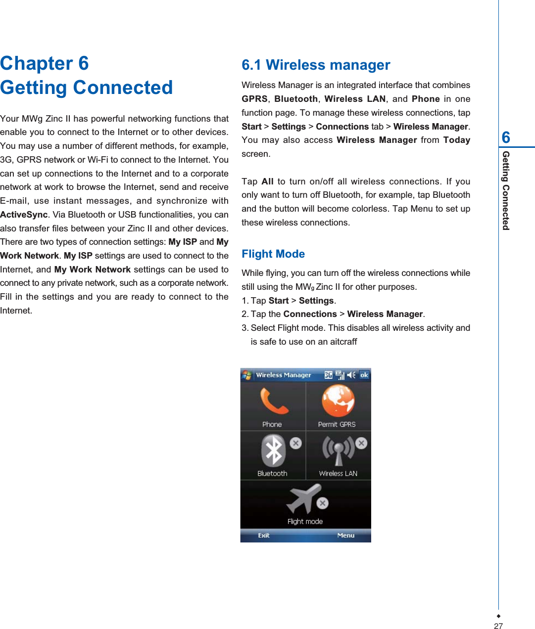 27Getting Connected6Chapter 6Getting ConnectedYour MWg Zinc II has powerful networking functions thatenable you to connect to the Internet or to other devices.You may use a number of different methods, for example,3G, GPRS network or Wi-Fi to connect to the Internet. Youcan set up connections to the Internet and to a corporatenetwork at work to browse the Internet, send and receiveE-mail, use instant messages, and synchronize withActiveSync. Via Bluetooth or USB functionalities, you canalso transfer files between your Zinc II and other devices.There are two types of connection settings: My ISP and MyWork Network.My ISP settings are used to connect to theInternet, and My Work Network settings can be used toconnect to any private network, such as a corporate network.Fill in the settings and you are ready to connect to theInternet.6.1 Wireless managerWireless Manager is an integrated interface that combinesGPRS,Bluetooth,Wireless LAN, and Phone in onefunction page. To manage these wireless connections, tapStart > Settings > Connections tab > Wireless Manager.You may also access Wireless Manager from Todayscreen.Tap All to turn on/off all wireless connections. If youonly want to turn off Bluetooth, for example, tap Bluetoothand the button will become colorless. Tap Menu to set upthese wireless connections.Flight ModeWhile flying, you can turn off the wireless connections whilestill using the MWgZinc II for other purposes.1. Tap Start > Settings.2. Tap the Connections > Wireless Manager.3. Select Flight mode. This disables all wireless activity andis safe to use on an aitcraff