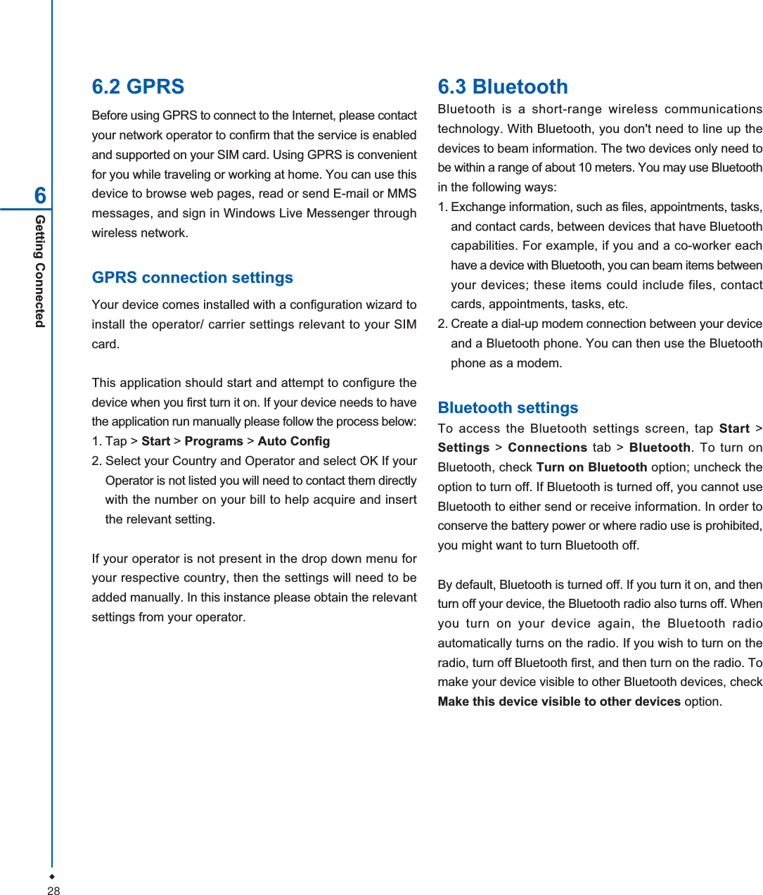 28Getting Connected66.2 GPRSBefore using GPRS to connect to the Internet, please contactyour network operator to confirm that the service is enabledand supported on your SIM card. Using GPRS is convenientfor you while traveling or working at home. You can use thisdevice to browse web pages, read or send E-mail or MMSmessages, and sign in Windows Live Messenger throughwireless network.GPRS connection settingsYour device comes installed with a configuration wizard toinstall the operator/ carrier settings relevant to your SIMcard.This application should start and attempt to configure thedevice when you first turn it on. If your device needs to havethe application run manually please follow the process below:1. Tap > Start > Programs > Auto Config2. Select your Country and Operator and select OK If yourOperator is not listed you will need to contact them directlywith the number on your bill to help acquire and insertthe relevant setting.If your operator is not present in the drop down menu foryour respective country, then the settings will need to beadded manually. In this instance please obtain the relevantsettings from your operator.6.3 BluetoothBluetooth is a short-range wireless communicationstechnology. With Bluetooth, you don't need to line up thedevices to beam information. The two devices only need tobe within a range of about 10 meters. You may use Bluetoothin the following ways:1. Exchange information, such as files, appointments, tasks,and contact cards, between devices that have Bluetoothcapabilities. For example, if you and a co-worker eachhave a device with Bluetooth, you can beam items betweenyour devices; these items could include files, contactcards, appointments, tasks, etc.2. Create a dial-up modem connection between your deviceand a Bluetooth phone. You can then use the Bluetoothphone as a modem.Bluetooth settingsTo access the Bluetooth settings screen, tap Start >Settings > Connections tab > Bluetooth. To turn onBluetooth, check Turn on Bluetooth option; uncheck theoption to turn off. If Bluetooth is turned off, you cannot useBluetooth to either send or receive information. In order toconserve the battery power or where radio use is prohibited,you might want to turn Bluetooth off.By default, Bluetooth is turned off. If you turn it on, and thenturn off your device, the Bluetooth radio also turns off. Whenyou turn on your device again, the Bluetooth radioautomatically turns on the radio. If you wish to turn on theradio, turn off Bluetooth first, and then turn on the radio. Tomake your device visible to other Bluetooth devices, checkMake this device visible to other devices option.
