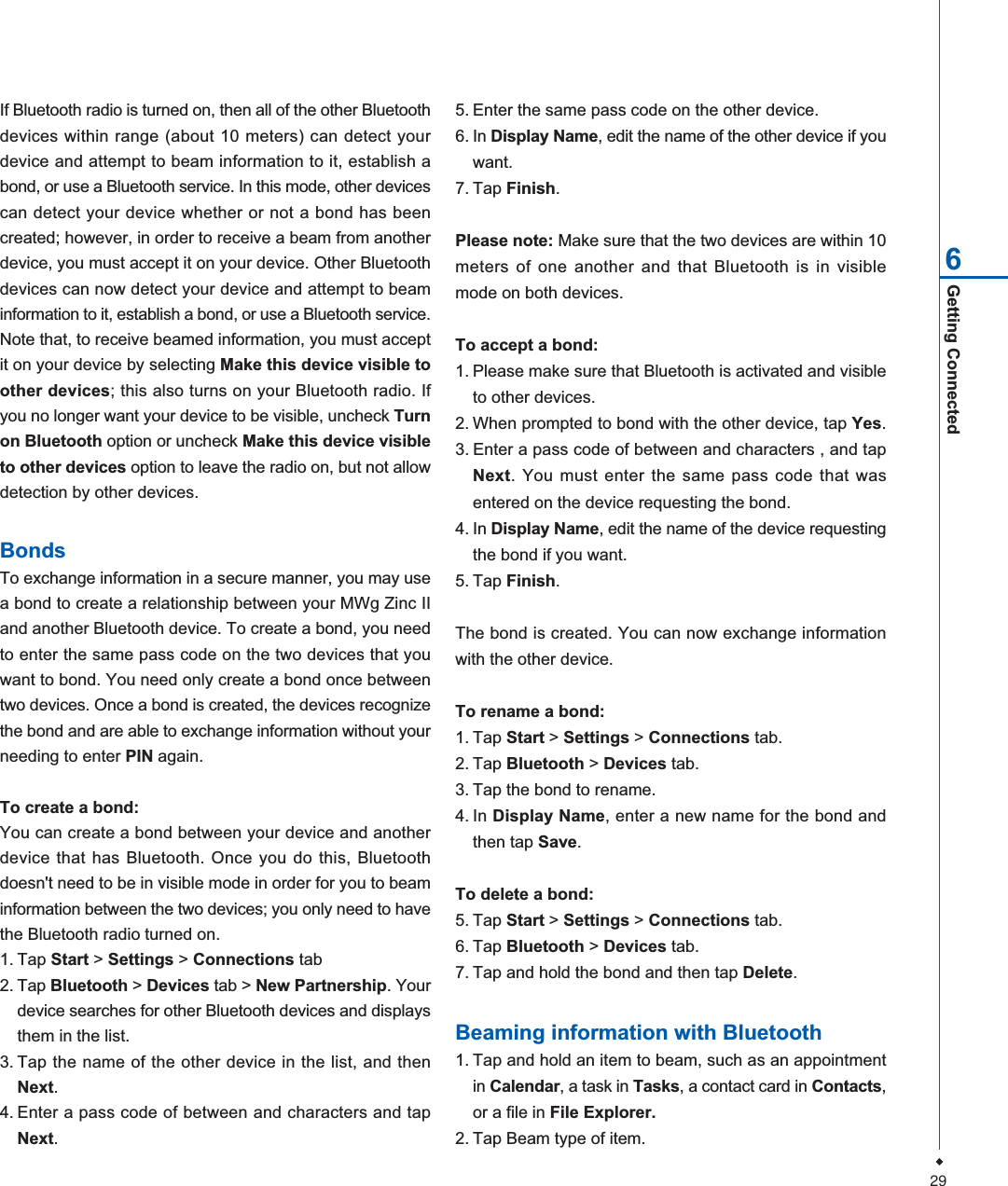 29Getting Connected65. Enter the same pass code on the other device.6. In Display Name, edit the name of the other device if youwant.7. Tap Finish.Please note: Make sure that the two devices are within 10meters of one another and that Bluetooth is in visiblemode on both devices.To accept a bond:1. Please make sure that Bluetooth is activated and visibleto other devices.2. When prompted to bond with the other device, tap Yes.3. Enter a pass code of between and characters , and tapNext. You must enter the same pass code that wasentered on the device requesting the bond.4. In Display Name, edit the name of the device requestingthe bond if you want.5. Tap Finish.The bond is created. You can now exchange informationwith the other device.To rename a bond:1. Tap Start > Settings > Connections tab.2. Tap Bluetooth > Devices tab.3. Tap the bond to rename.4. In Display Name, enter a new name for the bond andthen tap Save.To delete a bond:5. Tap Start > Settings >Connections tab.6. Tap Bluetooth > Devices tab.7. Tap and hold the bond and then tap Delete.Beaming information with Bluetooth1. Tap and hold an item to beam, such as an appointmentin Calendar, a task in Tasks, a contact card in Contacts,or a file in File Explorer.2. Tap Beam type of item.If Bluetooth radio is turned on, then all of the other Bluetoothdevices within range (about 10 meters) can detect yourdevice and attempt to beam information to it, establish abond, or use a Bluetooth service. In this mode, other devicescan detect your device whether or not a bond has beencreated; however, in order to receive a beam from anotherdevice, you must accept it on your device. Other Bluetoothdevices can now detect your device and attempt to beaminformation to it, establish a bond, or use a Bluetooth service.Note that, to receive beamed information, you must acceptit on your device by selecting Make this device visible toother devices; this also turns on your Bluetooth radio. Ifyou no longer want your device to be visible, uncheck Turnon Bluetooth option or uncheck Make this device visibleto other devices option to leave the radio on, but not allowdetection by other devices.BondsTo exchange information in a secure manner, you may usea bond to create a relationship between your MWg Zinc IIand another Bluetooth device. To create a bond, you needto enter the same pass code on the two devices that youwant to bond. You need only create a bond once betweentwo devices. Once a bond is created, the devices recognizethe bond and are able to exchange information without yourneeding to enter PIN again.To create a bond:You can create a bond between your device and anotherdevice that has Bluetooth. Once you do this, Bluetoothdoesn't need to be in visible mode in order for you to beaminformation between the two devices; you only need to havethe Bluetooth radio turned on.1. Tap Start > Settings > Connections tab2. Tap Bluetooth > Devices tab > New Partnership. Yourdevice searches for other Bluetooth devices and displaysthem in the list.3. Tap the name of the other device in the list, and thenNext.4. Enter a pass code of between and characters and tapNext.