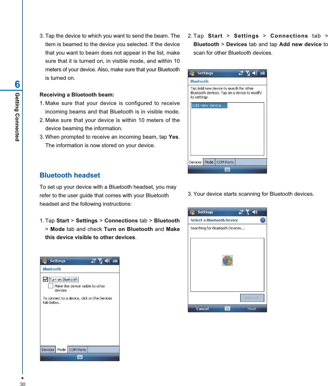 30Getting Connected63. Tap the device to which you want to send the beam. Theitem is beamed to the device you selected. If the devicethat you want to beam does not appear in the list, makesure that it is turned on, in visible mode, and within 10meters of your device. Also, make sure that your Bluetoothis turned on.Receiving a Bluetooth beam:1. Make sure that your device is configured to receiveincoming beams and that Bluetooth is in visible mode.2. Make sure that your device is within 10 meters of thedevice beaming the information.3. When prompted to receive an incoming beam, tap Yes.The information is now stored on your device.Bluetooth headsetTo set up your device with a Bluetooth headset, you mayrefer to the user guide that comes with your Bluetoothheadset and the following instructions:1. Tap Start > Settings > Connections tab > Bluetooth>Mode tab and check Turn on Bluetooth and Makethis device visible to other devices.3. Your device starts scanning for Bluetooth devices.2.Tap Start > Settings > Connections tab >Bluetooth > Devices tab and tap Add new device toscan for other Bluetooth devices.
