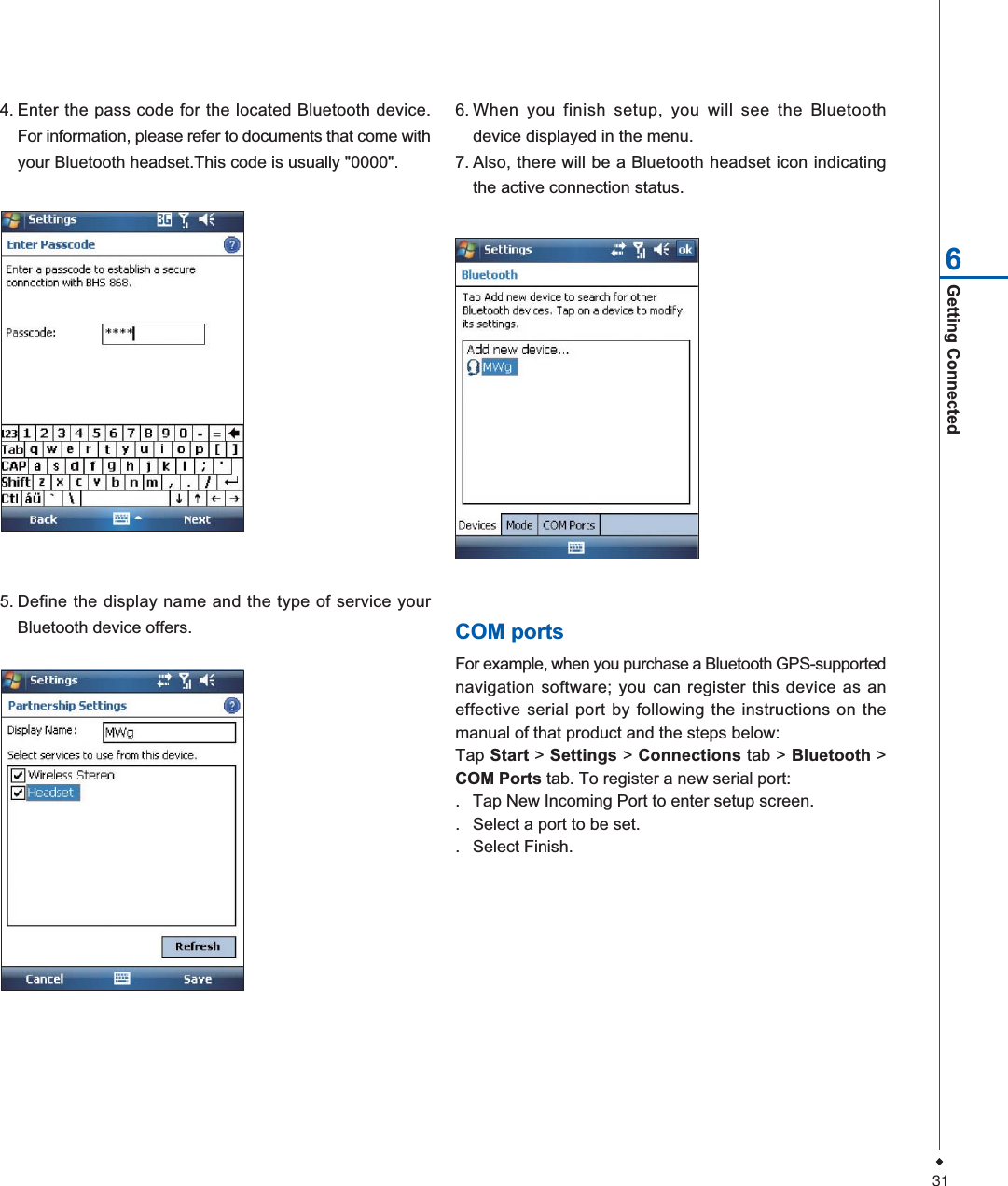 31Getting Connected64. Enter the pass code for the located Bluetooth device.For information, please refer to documents that come withyour Bluetooth headset.This code is usually "0000".5. Define the display name and the type of service yourBluetooth device offers.6. When you finish setup, you will see the Bluetoothdevice displayed in the menu.7. Also, there will be a Bluetooth headset icon indicatingthe active connection status.COM portsFor example, when you purchase a Bluetooth GPS-supportednavigation software; you can register this device as aneffective serial port by following the instructions on themanual of that product and the steps below:Tap Start > Settings > Connections tab > Bluetooth >COM Ports tab. To register a new serial port:. Tap New Incoming Port to enter setup screen.. Select a port to be set.. Select Finish.
