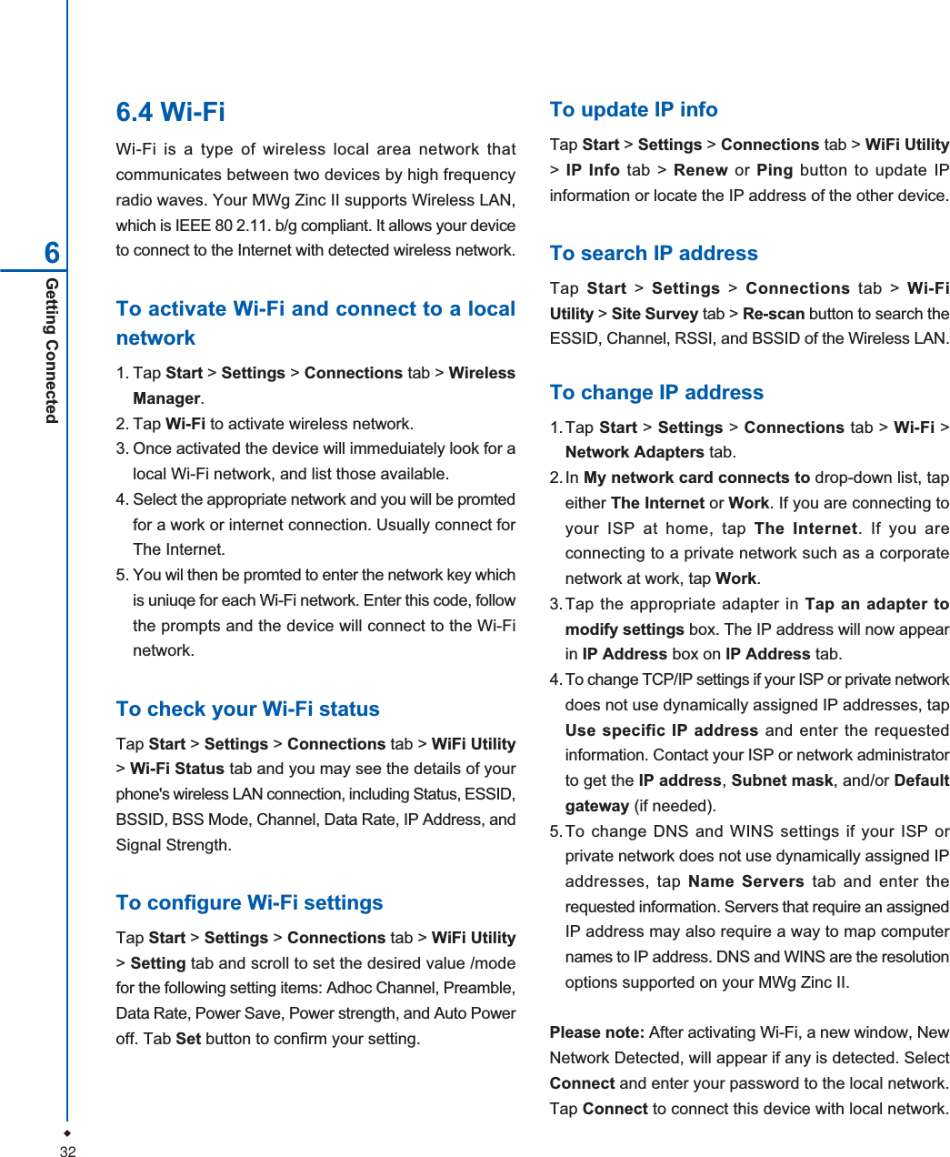 32Getting Connected66.4 Wi-FiWi-Fi is a type of wireless local area network thatcommunicates between two devices by high frequencyradio waves. Your MWg Zinc II supports Wireless LAN,which is IEEE 80 2.11. b/g compliant. It allows your deviceto connect to the Internet with detected wireless network.To activate Wi-Fi and connect to a localnetwork1. Tap Start > Settings > Connections tab > WirelessManager.2. Tap Wi-Fi to activate wireless network.3. Once activated the device will immeduiately look for alocal Wi-Fi network, and list those available.4. Select the appropriate network and you will be promtedfor a work or internet connection. Usually connect forThe Internet.5. You wil then be promted to enter the network key whichis uniuqe for each Wi-Fi network. Enter this code, followthe prompts and the device will connect to the Wi-Finetwork.To check your Wi-Fi statusTap Start > Settings > Connections tab > WiFi Utility>Wi-Fi Status tab and you may see the details of yourphone's wireless LAN connection, including Status, ESSID,BSSID, BSS Mode, Channel, Data Rate, IP Address, andSignal Strength.To configure Wi-Fi settingsTap Start > Settings > Connections tab > WiFi Utility>Setting tab and scroll to set the desired value /modefor the following setting items: Adhoc Channel, Preamble,Data Rate, Power Save, Power strength, and Auto Poweroff. Tab Set button to confirm your setting.To update IP infoTap Start > Settings > Connections tab > WiFi Utility>IP Info tab > Renew or Ping button to update IPinformation or locate the IP address of the other device.To search IP addressTap Start > Settings > Connections tab > Wi-FiUtility > Site Survey tab > Re-scan button to search theESSID, Channel, RSSI, and BSSID of the Wireless LAN.To change IP address1.Tap Start >Settings > Connections tab > Wi-Fi >Network Adapters tab.2. In My network card connects to drop-down list, tapeither The Internet or Work. If you are connecting toyour ISP at home, tap The Internet. If you areconnecting to a private network such as a corporatenetwork at work, tap Work.3.Tap the appropriate adapter in Tap an adapter tomodify settings box. The IP address will now appearin IP Address box on IP Address tab.4. To change TCP/IP settings if your ISP or private networkdoes not use dynamically assigned IP addresses, tapUse specific IP address and enter the requestedinformation. Contact your ISP or network administratorto get the IP address,Subnet mask, and/or Defaultgateway (if needed).5.To change DNS and WINS settings if your ISP orprivate network does not use dynamically assigned IPaddresses, tap Name Servers tab and enter therequested information. Servers that require an assignedIP address may also require a way to map computernames to IP address. DNS and WINS are the resolutionoptions supported on your MWg Zinc II.Please note: After activating Wi-Fi, a new window, NewNetwork Detected, will appear if any is detected. SelectConnect and enter your password to the local network.Tap Connect to connect this device with local network.
