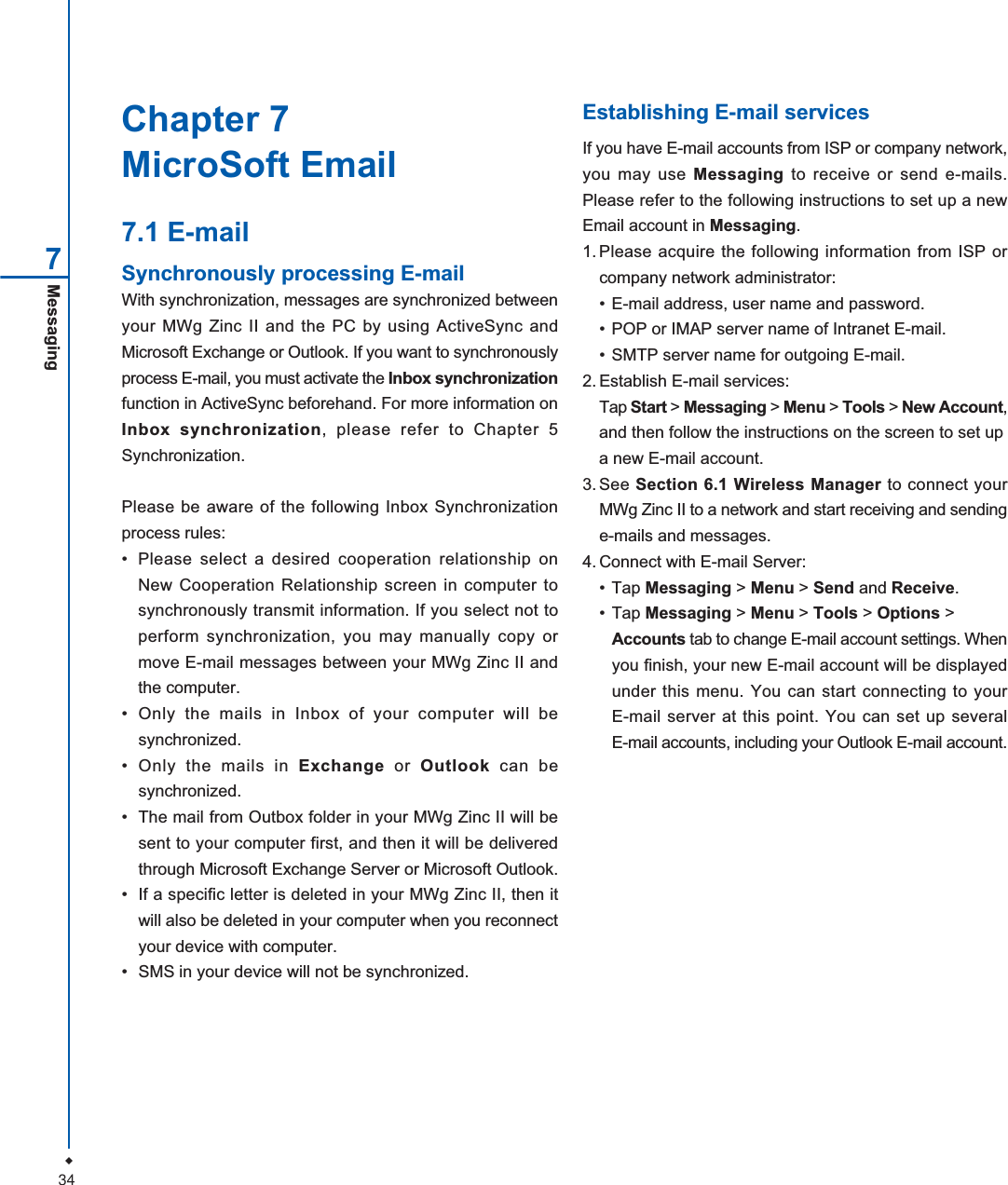 34Messaging77.1 E-mailSynchronously processing E-mailWith synchronization, messages are synchronized betweenyour MWg Zinc II and the PC by using ActiveSync andMicrosoft Exchange or Outlook. If you want to synchronouslyprocess E-mail, you must activate the Inbox synchronizationfunction in ActiveSync beforehand. For more information onInbox synchronization, please refer to Chapter 5Synchronization.Please be aware of the following Inbox Synchronizationprocess rules:&bull; Please select a desired cooperation relationship onNew Cooperation Relationship screen in computer tosynchronously transmit information. If you select not toperform synchronization, you may manually copy ormove E-mail messages between your MWg Zinc II andthe computer.&bull; Only the mails in Inbox of your computer will besynchronized.&bull; Only the mails in Exchange or Outlook can besynchronized.&bull; The mail from Outbox folder in your MWg Zinc II will besent to your computer first, and then it will be deliveredthrough Microsoft Exchange Server or Microsoft Outlook.&bull; If a specific letter is deleted in your MWg Zinc II, then itwill also be deleted in your computer when you reconnectyour device with computer.&bull; SMS in your device will not be synchronized.Establishing E-mail servicesIf you have E-mail accounts from ISP or company network,you may use Messaging to receive or send e-mails.Please refer to the following instructions to set up a newEmail account in Messaging.1. Please acquire the following information from ISP orcompany network administrator:&bull; E-mail address, user name and password.&bull; POP or IMAP server name of Intranet E-mail.&bull; SMTP server name for outgoing E-mail.2. Establish E-mail services:Tap Start > Messaging > Menu > Tools > New Account,and then follow the instructions on the screen to set upa new E-mail account.3. See Section 6.1 Wireless Manager to connect yourMWg Zinc II to a network and start receiving and sendinge-mails and messages.4. Connect with E-mail Server:&bull; Tap Messaging > Menu > Send and Receive.&bull; Tap Messaging > Menu > Tools > Options >Accounts tab to change E-mail account settings. Whenyou finish, your new E-mail account will be displayedunder this menu. You can start connecting to yourE-mail server at this point. You can set up severalE-mail accounts, including your Outlook E-mail account.Chapter 7MicroSoft Email