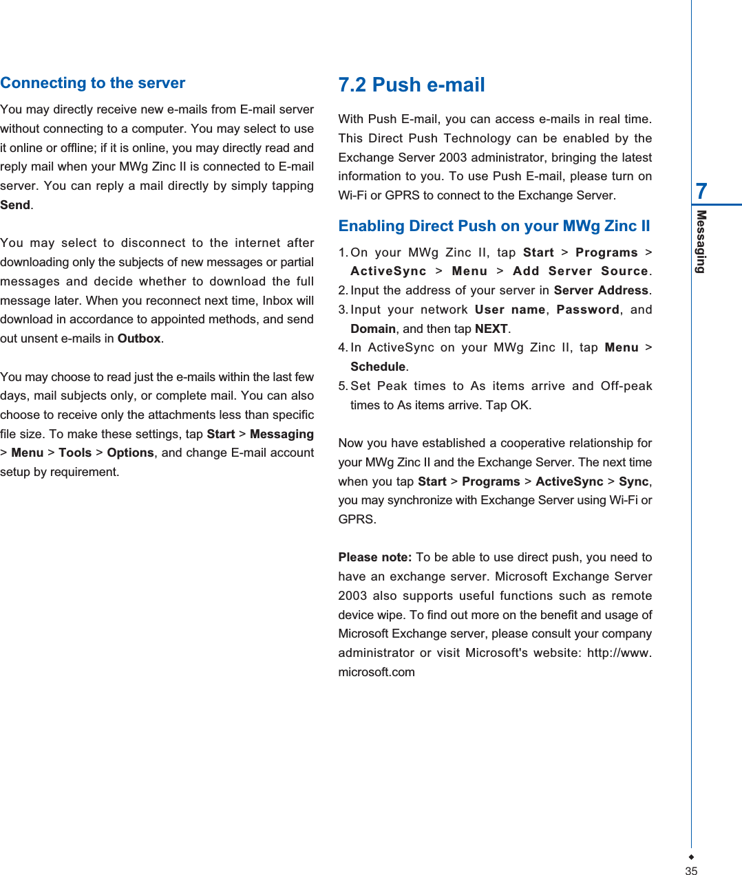 35Messaging7Connecting to the serverYou may directly receive new e-mails from E-mail serverwithout connecting to a computer. You may select to useit online or offline; if it is online, you may directly read andreply mail when your MWg Zinc II is connected to E-mailserver. You can reply a mail directly by simply tappingSend.You may select to disconnect to the internet afterdownloading only the subjects of new messages or partialmessages and decide whether to download the fullmessage later. When you reconnect next time, Inbox willdownload in accordance to appointed methods, and sendout unsent e-mails in Outbox.You may choose to read just the e-mails within the last fewdays, mail subjects only, or complete mail. You can alsochoose to receive only the attachments less than specificfile size. To make these settings, tap Start >Messaging>Menu > Tools >Options, and change E-mail accountsetup by requirement.7.2 Push e-mailWith Push E-mail, you can access e-mails in real time.This Direct Push Technology can be enabled by theExchange Server 2003 administrator, bringing the latestinformation to you. To use Push E-mail, please turn onWi-Fi or GPRS to connect to the Exchange Server.Enabling Direct Push on your MWg Zinc II1.On your MWg Zinc II, tap Start > Programs >ActiveSync > Menu > Add Server Source.2. Input the address of your server in Server Address.3. Input your network User name,Password, andDomain, and then tap NEXT.4. In ActiveSync on your MWg Zinc II, tap Menu >Schedule.5. Set Peak times to As items arrive and Off-peaktimes to As items arrive. Tap OK.Now you have established a cooperative relationship foryour MWg Zinc II and the Exchange Server. The next timewhen you tap Start > Programs > ActiveSync > Sync,you may synchronize with Exchange Server using Wi-Fi orGPRS.Please note: To be able to use direct push, you need tohave an exchange server. Microsoft Exchange Server2003 also supports useful functions such as remotedevice wipe. To find out more on the benefit and usage ofMicrosoft Exchange server, please consult your companyadministrator or visit Microsoft's website: http://www.microsoft.com