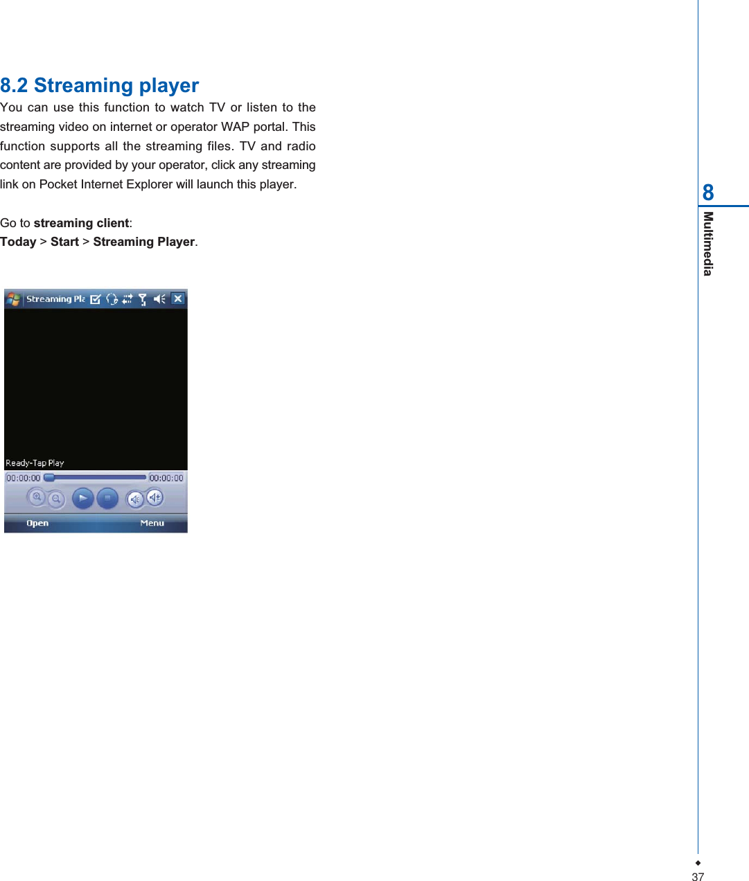 37Multimedia88.2 Streaming playerYou can use this function to watch TV or listen to thestreaming video on internet or operator WAP portal. Thisfunction supports all the streaming files. TV and radiocontent are provided by your operator, click any streaminglink on Pocket Internet Explorer will launch this player.Go to streaming client:Today > Start > Streaming Player.