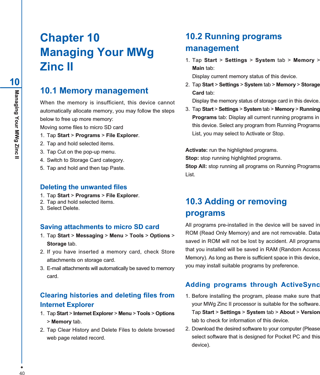 40Managing Your MWg Zinc IIChapter 10Managing Your MWgZinc II10.1 Memory managementWhen the memory is insufficient, this device cannotautomatically allocate memory, you may follow the stepsbelow to free up more memory:Moving some files to micro SD card1. Tap Start >Programs > File Explorer.2. Tap and hold selected items.3. Tap Cut on the pop-up menu.4. Switch to Storage Card category.5. Tap and hold and then tap Paste.Deleting the unwanted files1. Tap Start > Programs > File Explorer.2. Tap and hold selected items.3. Select Delete.Saving attachments to micro SD card1. Tap Start > Messaging > Menu > Tools > Options >Storage tab.2. If you have inserted a memory card, check Storeattachments on storage card.3. E-mail attachments will automatically be saved to memorycard.Clearing histories and deleting files fromInternet Explorer1. Tap Start > Internet Explorer > Menu > Tools > Options>Memory tab.2. Tap Clear History and Delete Files to delete browsedweb page related record.10.2 Running programsmanagement1. Tap Start > Settings > System tab > Memory >Main tab:Display current memory status of this device.2. Tap Start > Settings > System tab > Memory > StorageCard tab:Display the memory status of storage card in this device.3. Tap Start > Settings > System tab > Memory > RunningPrograms tab: Display all current running programs inthis device. Select any program from Running ProgramsList, you may select to Activate or Stop.Activate: run the highlighted programs.Stop: stop running highlighted programs.Stop All: stop running all programs on Running ProgramsList.10.3 Adding or removingprogramsAll programs pre-installed in the device will be saved inROM (Read Only Memory) and are not removable. Datasaved in ROM will not be lost by accident. All programsthat you installed will be saved in RAM (Random AccessMemory). As long as there is sufficient space in this device,you may install suitable programs by preference.Adding programs through ActiveSync1. Before installing the program, please make sure thatyour MWg Zinc II processor is suitable for the software.Tap Start >Settings >System tab > About >Versiontab to check for information of this device.2. Download the desired software to your computer (Pleaseselect software that is designed for Pocket PC and thisdevice).10