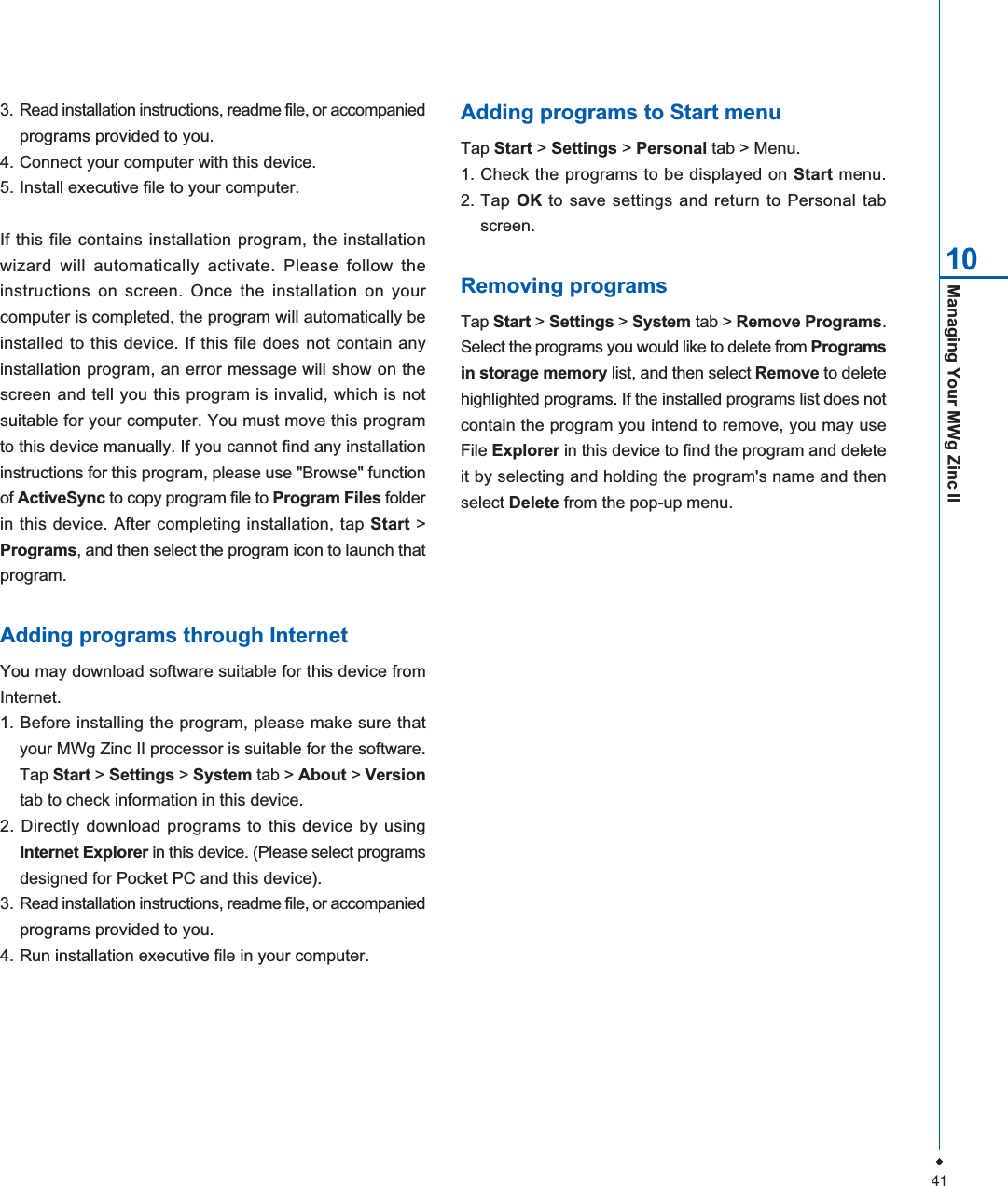 41Managing Your MWg Zinc II103. Read installation instructions, readme file, or accompaniedprograms provided to you.4. Connect your computer with this device.5. Install executive file to your computer.If this file contains installation program, the installationwizard will automatically activate. Please follow theinstructions on screen. Once the installation on yourcomputer is completed, the program will automatically beinstalled to this device. If this file does not contain anyinstallation program, an error message will show on thescreen and tell you this program is invalid, which is notsuitable for your computer. You must move this programto this device manually. If you cannot find any installationinstructions for this program, please use "Browse" functionof ActiveSync to copy program file to Program Files folderin this device. After completing installation, tap Start >Programs, and then select the program icon to launch thatprogram.Adding programs through InternetYou may download software suitable for this device fromInternet.1. Before installing the program, please make sure thatyour MWg Zinc II processor is suitable for the software.Tap Start >Settings > System tab > About > Versiontab to check information in this device.2. Directly download programs to this device by usingInternet Explorer in this device. (Please select programsdesigned for Pocket PC and this device).3. Read installation instructions, readme file, or accompaniedprograms provided to you.4. Run installation executive file in your computer.Adding programs to Start menuTap Start > Settings > Personal tab > Menu.1. Check the programs to be displayed on Start menu.2. Tap OK to save settings and return to Personal tabscreen.Removing programsTap Start > Settings > System tab > Remove Programs.Select the programs you would like to delete from Programsin storage memory list, and then select Remove to deletehighlighted programs. If the installed programs list does notcontain the program you intend to remove, you may useFile Explorer in this device to find the program and deleteit by selecting and holding the program's name and thenselect Delete from the pop-up menu.