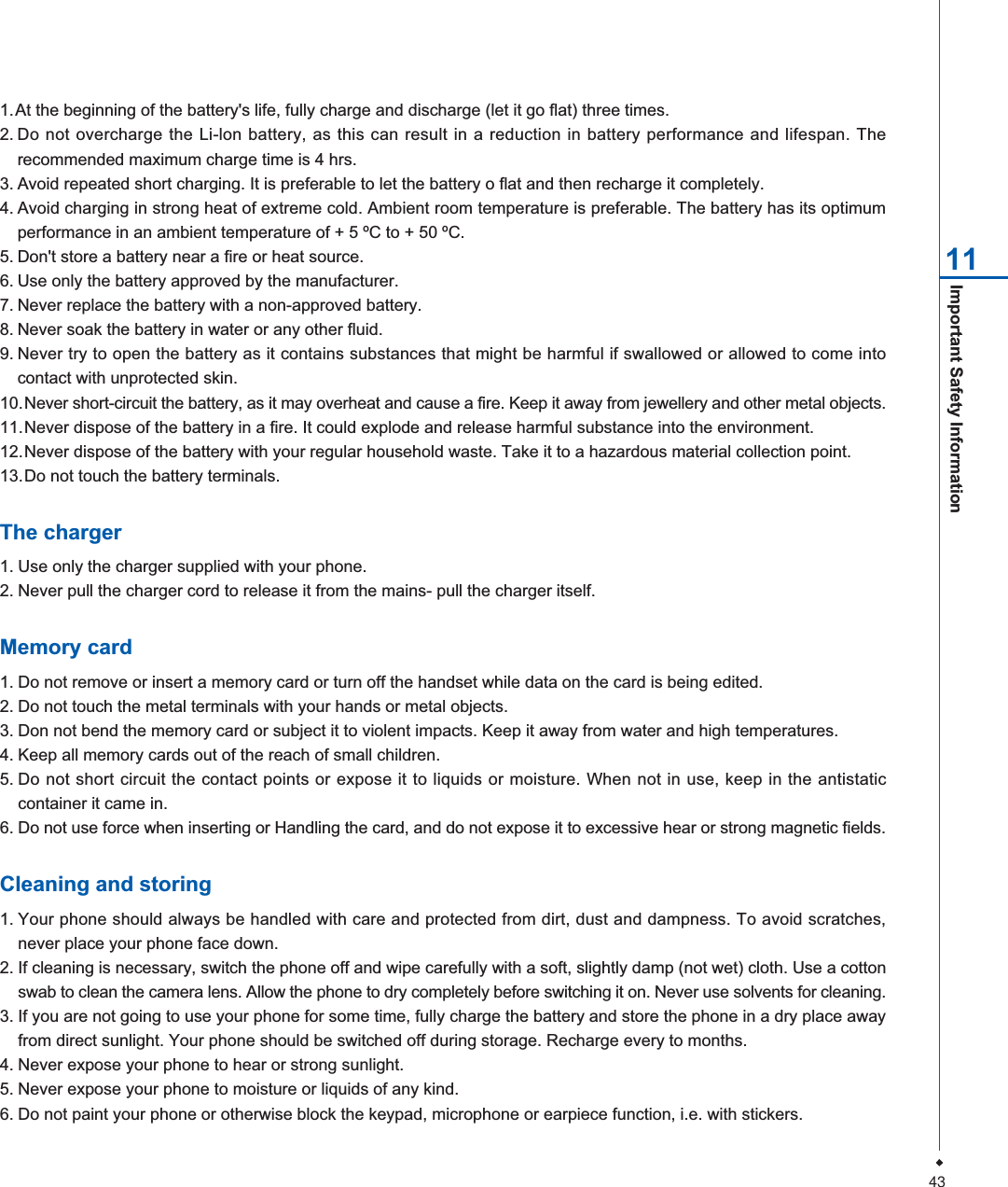 431.At the beginning of the battery's life, fully charge and discharge (let it go flat) three times.2. Do not overcharge the Li-lon battery, as this can result in a reduction in battery performance and lifespan. Therecommended maximum charge time is 4 hrs.3. Avoid repeated short charging. It is preferable to let the battery o flat and then recharge it completely.4. Avoid charging in strong heat of extreme cold. Ambient room temperature is preferable. The battery has its optimumperformance in an ambient temperature of + 5 &ordm;C to + 50 &ordm;C.5. Don't store a battery near a fire or heat source.6. Use only the battery approved by the manufacturer.7. Never replace the battery with a non-approved battery.8. Never soak the battery in water or any other fluid.9. Never try to open the battery as it contains substances that might be harmful if swallowed or allowed to come intocontact with unprotected skin.10.Never short-circuit the battery, as it may overheat and cause a fire. Keep it away from jewellery and other metal objects.11.Never dispose of the battery in a fire. It could explode and release harmful substance into the environment.12.Never dispose of the battery with your regular household waste. Take it to a hazardous material collection point.13.Do not touch the battery terminals.The charger1. Use only the charger supplied with your phone.2. Never pull the charger cord to release it from the mains- pull the charger itself.Memory card1. Do not remove or insert a memory card or turn off the handset while data on the card is being edited.2. Do not touch the metal terminals with your hands or metal objects.3. Don not bend the memory card or subject it to violent impacts. Keep it away from water and high temperatures.4. Keep all memory cards out of the reach of small children.5. Do not short circuit the contact points or expose it to liquids or moisture. When not in use, keep in the antistaticcontainer it came in.6. Do not use force when inserting or Handling the card, and do not expose it to excessive hear or strong magnetic fields.Cleaning and storing1. Your phone should always be handled with care and protected from dirt, dust and dampness. To avoid scratches,never place your phone face down.2. If cleaning is necessary, switch the phone off and wipe carefully with a soft, slightly damp (not wet) cloth. Use a cottonswab to clean the camera lens. Allow the phone to dry completely before switching it on. Never use solvents for cleaning.3. If you are not going to use your phone for some time, fully charge the battery and store the phone in a dry place awayfrom direct sunlight. Your phone should be switched off during storage. Recharge every to months.4. Never expose your phone to hear or strong sunlight.5. Never expose your phone to moisture or liquids of any kind.6. Do not paint your phone or otherwise block the keypad, microphone or earpiece function, i.e. with stickers.Important Safety Information 11