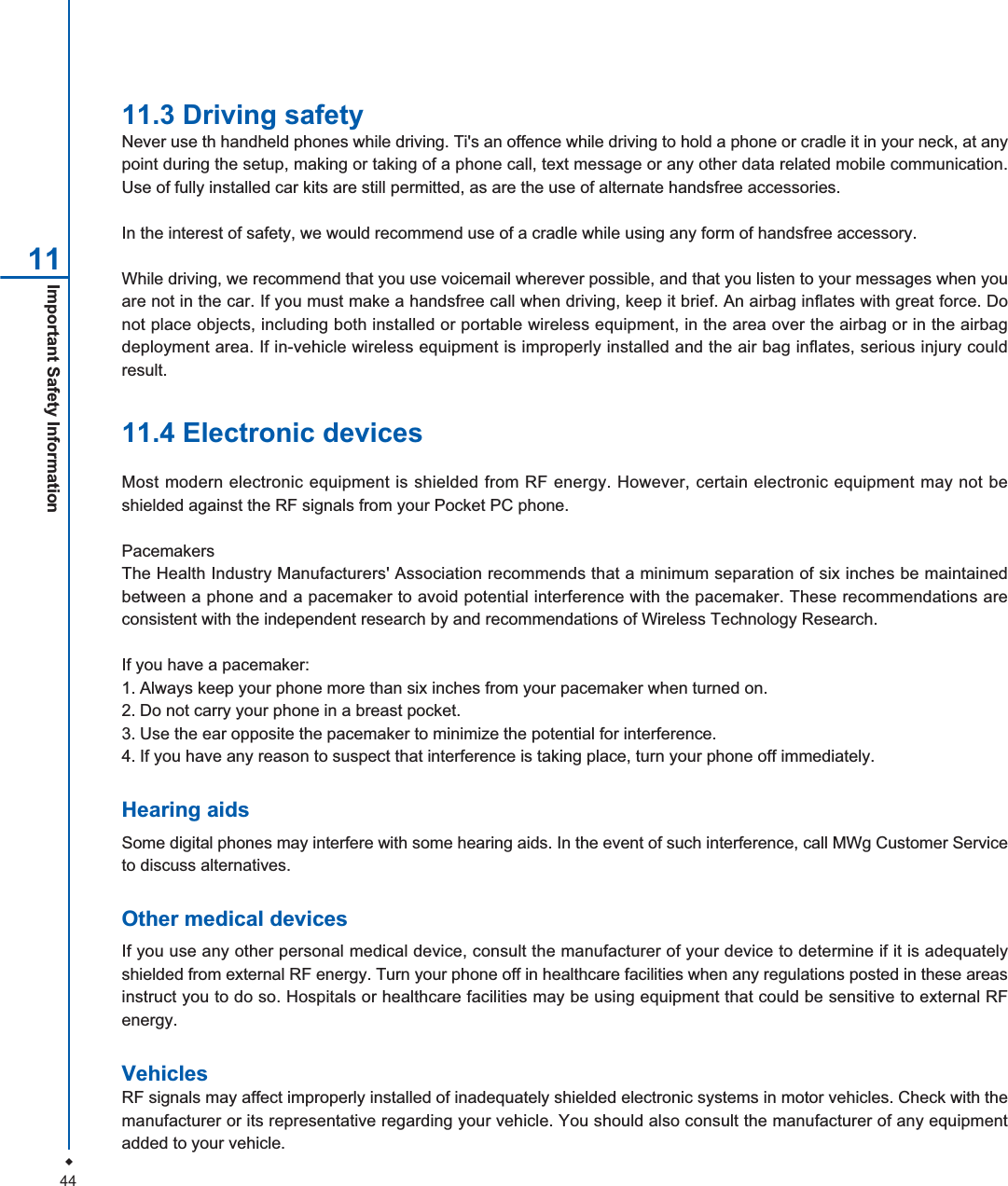44Important Safety Information 1111.3 Driving safetyNever use th handheld phones while driving. Ti's an offence while driving to hold a phone or cradle it in your neck, at anypoint during the setup, making or taking of a phone call, text message or any other data related mobile communication.Use of fully installed car kits are still permitted, as are the use of alternate handsfree accessories.In the interest of safety, we would recommend use of a cradle while using any form of handsfree accessory.While driving, we recommend that you use voicemail wherever possible, and that you listen to your messages when youare not in the car. If you must make a handsfree call when driving, keep it brief. An airbag inflates with great force. Donot place objects, including both installed or portable wireless equipment, in the area over the airbag or in the airbagdeployment area. If in-vehicle wireless equipment is improperly installed and the air bag inflates, serious injury couldresult.11.4 Electronic devicesMost modern electronic equipment is shielded from RF energy. However, certain electronic equipment may not beshielded against the RF signals from your Pocket PC phone.PacemakersThe Health Industry Manufacturers' Association recommends that a minimum separation of six inches be maintainedbetween a phone and a pacemaker to avoid potential interference with the pacemaker. These recommendations areconsistent with the independent research by and recommendations of Wireless Technology Research.If you have a pacemaker:1. Always keep your phone more than six inches from your pacemaker when turned on.2. Do not carry your phone in a breast pocket.3. Use the ear opposite the pacemaker to minimize the potential for interference.4. If you have any reason to suspect that interference is taking place, turn your phone off immediately.Hearing aidsSome digital phones may interfere with some hearing aids. In the event of such interference, call MWg Customer Serviceto discuss alternatives.Other medical devicesIf you use any other personal medical device, consult the manufacturer of your device to determine if it is adequatelyshielded from external RF energy. Turn your phone off in healthcare facilities when any regulations posted in these areasinstruct you to do so. Hospitals or healthcare facilities may be using equipment that could be sensitive to external RFenergy.VehiclesRF signals may affect improperly installed of inadequately shielded electronic systems in motor vehicles. Check with themanufacturer or its representative regarding your vehicle. You should also consult the manufacturer of any equipmentadded to your vehicle.