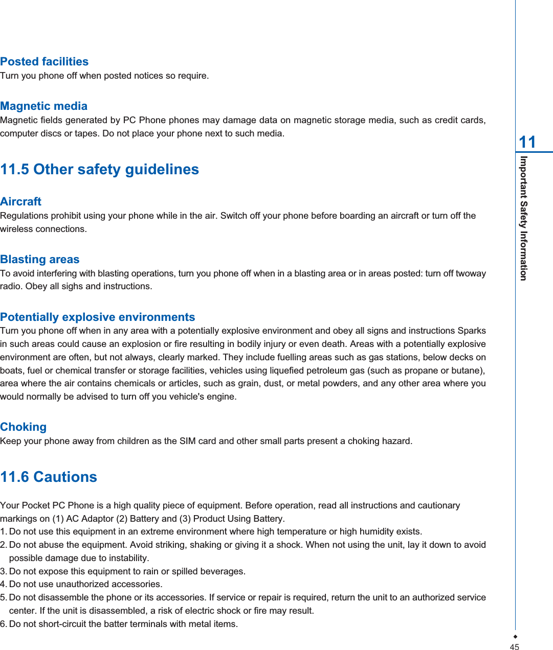 45Important Safety Information 11Posted facilitiesTurn you phone off when posted notices so require.Magnetic mediaMagnetic fields generated by PC Phone phones may damage data on magnetic storage media, such as credit cards,computer discs or tapes. Do not place your phone next to such media.11.5 Other safety guidelinesAircraftRegulations prohibit using your phone while in the air. Switch off your phone before boarding an aircraft or turn off thewireless connections.Blasting areasTo avoid interfering with blasting operations, turn you phone off when in a blasting area or in areas posted: turn off twowayradio. Obey all sighs and instructions.Potentially explosive environmentsTurn you phone off when in any area with a potentially explosive environment and obey all signs and instructions Sparksin such areas could cause an explosion or fire resulting in bodily injury or even death. Areas with a potentially explosiveenvironment are often, but not always, clearly marked. They include fuelling areas such as gas stations, below decks onboats, fuel or chemical transfer or storage facilities, vehicles using liquefied petroleum gas (such as propane or butane),area where the air contains chemicals or articles, such as grain, dust, or metal powders, and any other area where youwould normally be advised to turn off you vehicle's engine.ChokingKeep your phone away from children as the SIM card and other small parts present a choking hazard.11.6 CautionsYour Pocket PC Phone is a high quality piece of equipment. Before operation, read all instructions and cautionarymarkings on (1) AC Adaptor (2) Battery and (3) Product Using Battery.1. Do not use this equipment in an extreme environment where high temperature or high humidity exists.2. Do not abuse the equipment. Avoid striking, shaking or giving it a shock. When not using the unit, lay it down to avoidpossible damage due to instability.3. Do not expose this equipment to rain or spilled beverages.4. Do not use unauthorized accessories.5. Do not disassemble the phone or its accessories. If service or repair is required, return the unit to an authorized servicecenter. If the unit is disassembled, a risk of electric shock or fire may result.6. Do not short-circuit the batter terminals with metal items.
