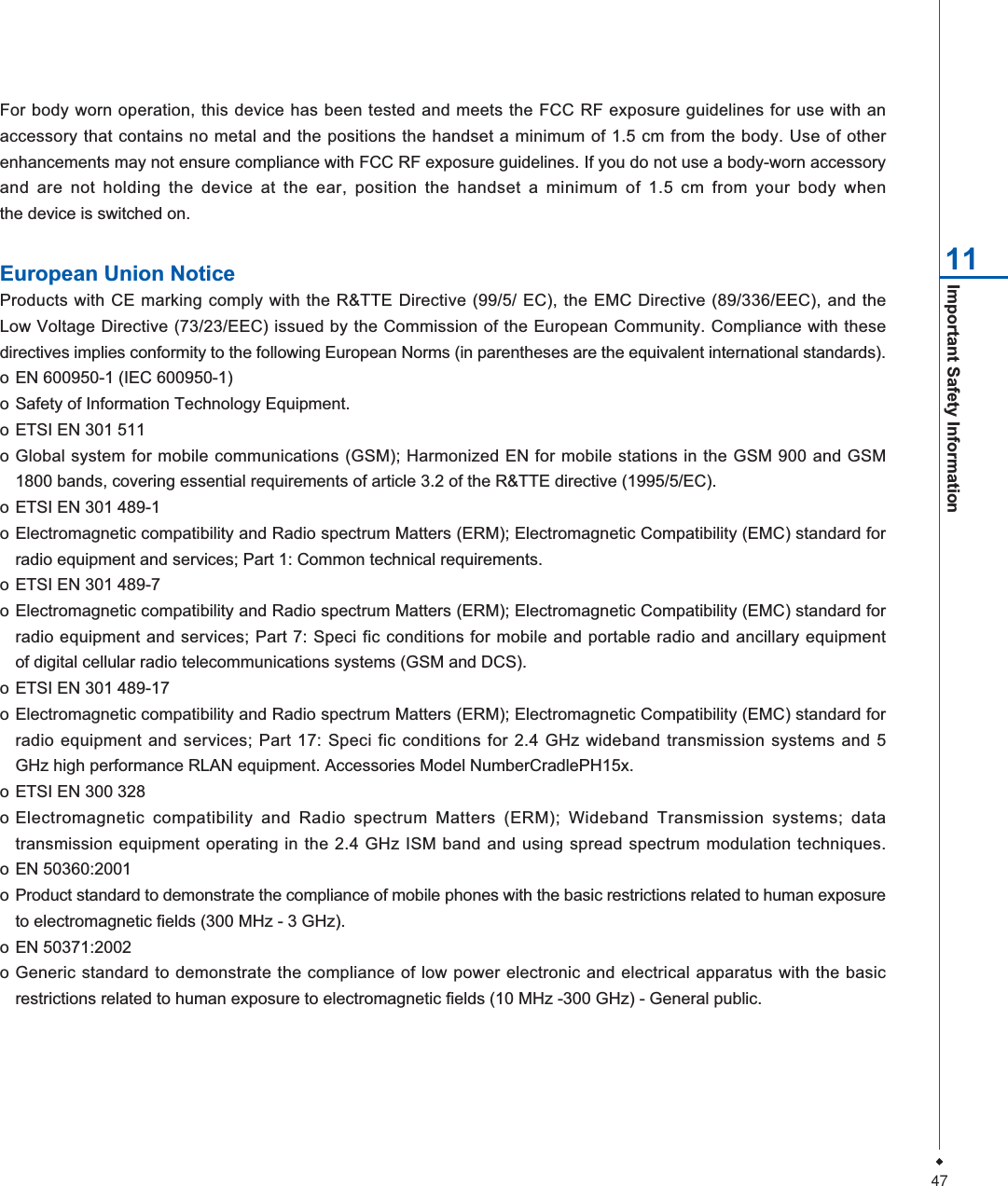 47Important Safety Information 11For body worn operation, this device has been tested and meets the FCC RF exposure guidelines for use with anaccessory that contains no metal and the positions the handset a minimum of 1.5 cm from the body. Use of otherenhancements may not ensure compliance with FCC RF exposure guidelines. If you do not use a body-worn accessoryand are not holding the device at the ear, position the handset a minimum of 1.5 cm from your body whenthe device is switched on.European Union NoticeProducts with CE marking comply with the R&amp;TTE Directive (99/5/ EC), the EMC Directive (89/336/EEC), and theLow Voltage Directive (73/23/EEC) issued by the Commission of the European Community. Compliance with thesedirectives implies conformity to the following European Norms (in parentheses are the equivalent international standards).o EN 600950-1 (IEC 600950-1)o Safety of Information Technology Equipment.o ETSI EN 301 511o Global system for mobile communications (GSM); Harmonized EN for mobile stations in the GSM 900 and GSM1800 bands, covering essential requirements of article 3.2 of the R&amp;TTE directive (1995/5/EC).o ETSI EN 301 489-1o Electromagnetic compatibility and Radio spectrum Matters (ERM); Electromagnetic Compatibility (EMC) standard forradio equipment and services; Part 1: Common technical requirements.o ETSI EN 301 489-7o Electromagnetic compatibility and Radio spectrum Matters (ERM); Electromagnetic Compatibility (EMC) standard forradio equipment and services; Part 7: Speci fic conditions for mobile and portable radio and ancillary equipmentof digital cellular radio telecommunications systems (GSM and DCS).o ETSI EN 301 489-17o Electromagnetic compatibility and Radio spectrum Matters (ERM); Electromagnetic Compatibility (EMC) standard forradio equipment and services; Part 17: Speci fic conditions for 2.4 GHz wideband transmission systems and 5GHz high performance RLAN equipment. Accessories Model NumberCradlePH15x.o ETSI EN 300 328o Electromagnetic compatibility and Radio spectrum Matters (ERM); Wideband Transmission systems; datatransmission equipment operating in the 2.4 GHz ISM band and using spread spectrum modulation techniques.o EN 50360:2001o Product standard to demonstrate the compliance of mobile phones with the basic restrictions related to human exposureto electromagnetic fields (300 MHz - 3 GHz).o EN 50371:2002o Generic standard to demonstrate the compliance of low power electronic and electrical apparatus with the basicrestrictions related to human exposure to electromagnetic fields (10 MHz -300 GHz) - General public.